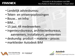 Innovatie in de bouwketen met BIM
                       Nico Ruikes en Marcel Lanjouw - 7 maart 2012


• Landelijk adviesbureau
• Teken- en ontwerpoplossingen
• Bouw… en Infra
• BIM…
• 15 jaar, 44 medewerkers
• ingenieursbureaus, architectenbureaus,
     aannemers, installateurs, gemeenten
• deskundig: product – materie – proces
• marktleider Autodesk BIM
 