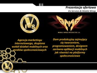 Prezentacja ofertowa
                                          Vis Services & Mobile Wings




     Agencja marketingu        Dom produkcyjny zajmujący
  internetowego, skupiona             się tworzeniem,
wokół działań mobilnych oraz   programowaniem, designem
 mediów społecznościowych      zarówno aplikacji mobilnych
                                 jak również na platformy
                                      społecznościowe
 