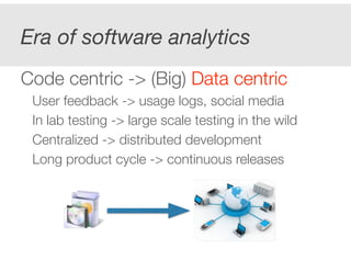 Era of software analytics 
! 
Code centric -> (Big) Data centric 
User feedback -> usage logs, social media 
In lab testing -> large scale testing in the wild 
Centralized -> distributed development 
Long product cycle -> continuous releases 
! 
! 
 