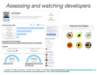 Assessing and watching developers 
! 
L. Singer, F. F. Filho, B. Cleary, C. Treude, M.-A. Storey, K. Schneider. Mutual Assessment in the Social Programmer Ecosystem: An 
Empirical Investigation of Developer Profile Aggregators Blog: http://to.leif.me/devprofiles 
 