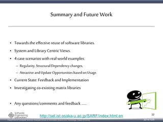 Summary and Future Work 
• Towards the effective reuse of software libraries. 
• System and Library Centric Views. 
• 4 case scenarios with real world examples. 
– Regularity, Structural Dependency changes, 
– Attractive and Update Opportunities based on Usage. 
• Current State: Feedback and Implementation 
• Investigating co-existing matrix libraries 
• Any questions/comments and feedback …… 
http://sel.ist.osaka-u.ac.jp/SARF/index.html.en 
Department of Computer Science, Graduate School of Information Science and Technology, Osaka University 
22 
2014/10/9 
