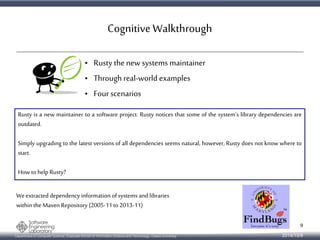 Cognitive Walkthrough 
• Rusty the new systems maintainer 
• Through real-world examples 
• Four scenarios 
Rusty is a new maintainer to a software project. Rusty notices that some of the system's library dependencies are 
outdated. 
Simply upgrading to the latest versions of all dependencies seems natural, however, Rusty does not know where to 
start. 
How to help Rusty? 
We extracted dependency information of systems and libraries 
within the Maven Repository (2005-11 to 2013-11) 
Department of Computer Science, Graduate School of Information Science and Technology, Osaka University 
9 
2014/10/9 
 