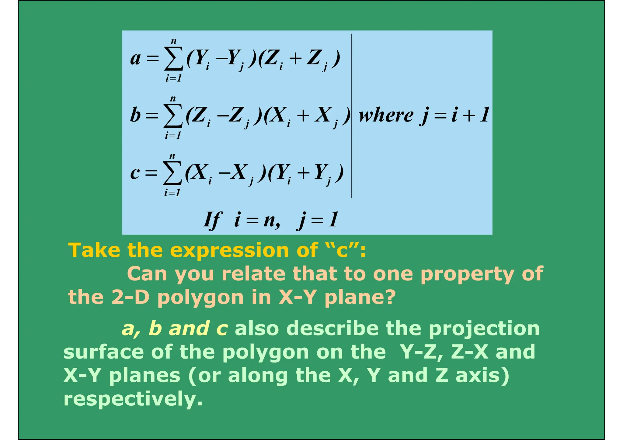 n
 )
Z
)(Z
Y
(Y
a
n
j
i
j
1
i
i
+
−
= 
=
1
i
j
where
)
X
)(X
Z
(Z
b j
i
j
n
1
i
i
+
=
+
−
= 
=
)
Y
)(Y
X
(X
c j
i
j
n
1
i
i
+
−
= 
=
1
j
n,
i
If
1
i
=
=
T k th i f “ ”
Take the expression of “c”:
Can you relate that to one property of
the 2 D pol gon in X Y plane?
a, b and c also describe the projection
the 2-D polygon in X-Y plane?
surface of the polygon on the Y-Z, Z-X and
X-Y planes (or along the X, Y and Z axis)
i l
respectively.
 