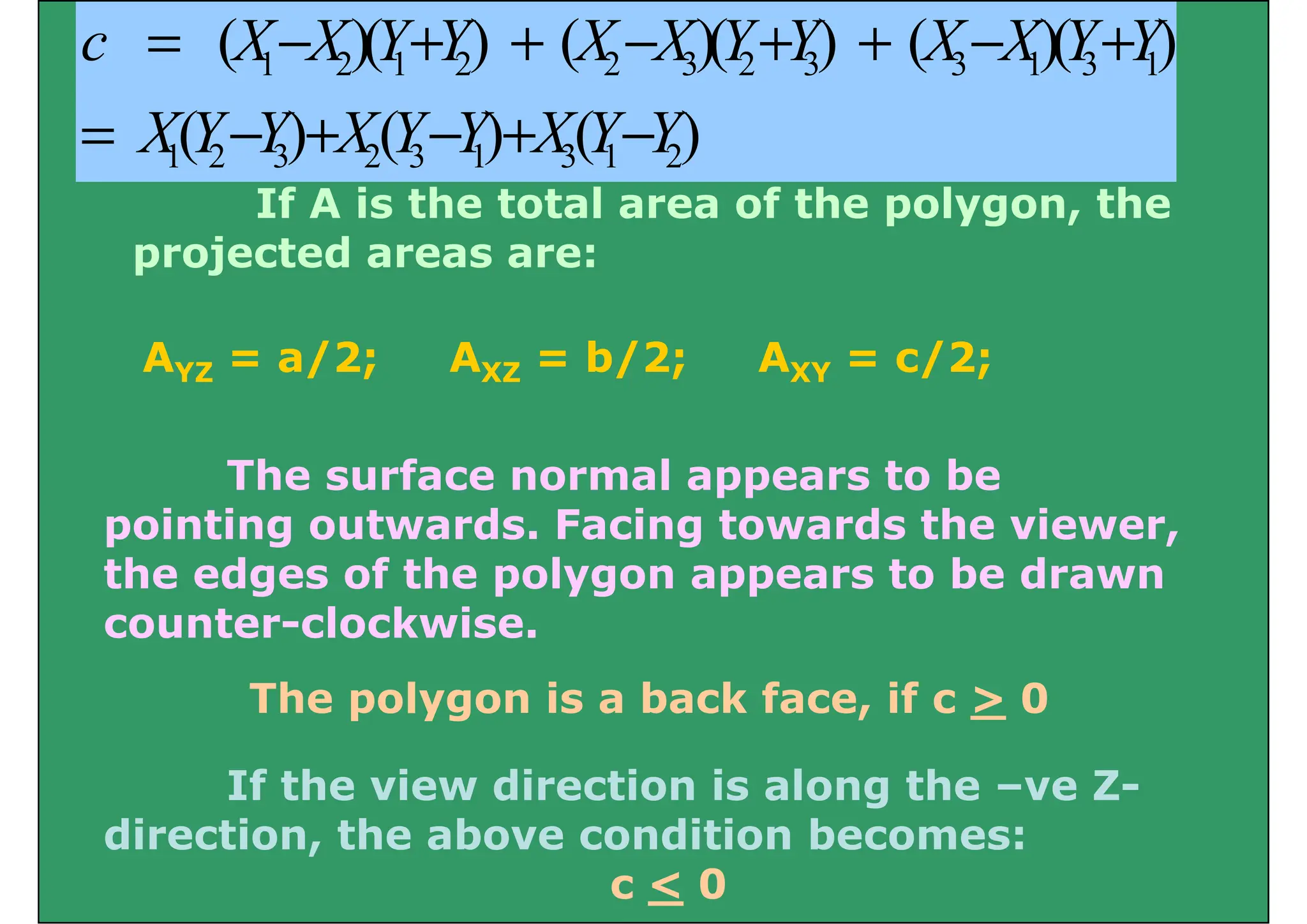 1 2 1 2 2 3 2 3 3 1 3 1
( )( ) ( )( ) ( )( )
c X X Y Y X X Y Y X X Y Y
= − + + − + + − +
If A is the total area of the polygon the
1 2 3 2 3 1 3 1 2
( ) ( ) ( )
X Y Y X Y Y X Y Y
= − + − + −
If A is the total area of the polygon, the
projected areas are:
AYZ = a/2; AXZ = b/2; AXY = c/2;
The surface normal appears to be
i ti t d F i t d th i
pointing outwards. Facing towards the viewer,
the edges of the polygon appears to be drawn
counter clockwise
counter-clockwise.
The polygon is a back face, if c > 0
p yg ,
If the view direction is along the –ve Z-
di i h b di i b
direction, the above condition becomes:
c < 0
 
