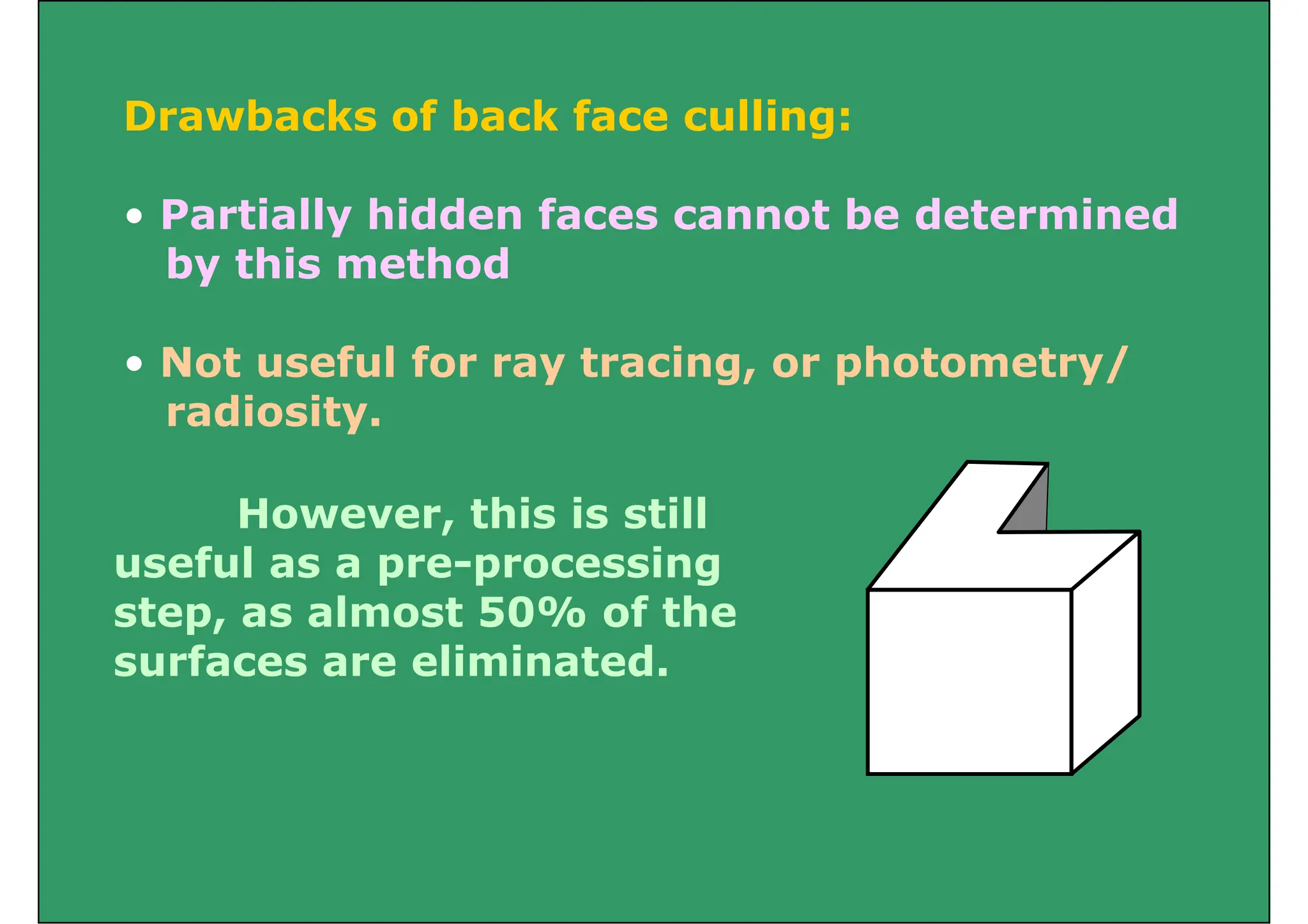 D b k f b k f lli
Drawbacks of back face culling:
P ti ll hidd f t b d t i d
• Partially hidden faces cannot be determined
by this method
• Not useful for ray tracing, or photometry/
radiosity
radiosity.
However this is still
However, this is still
useful as a pre-processing
step as almost 50% of the
step, as almost 50% of the
surfaces are eliminated.
 