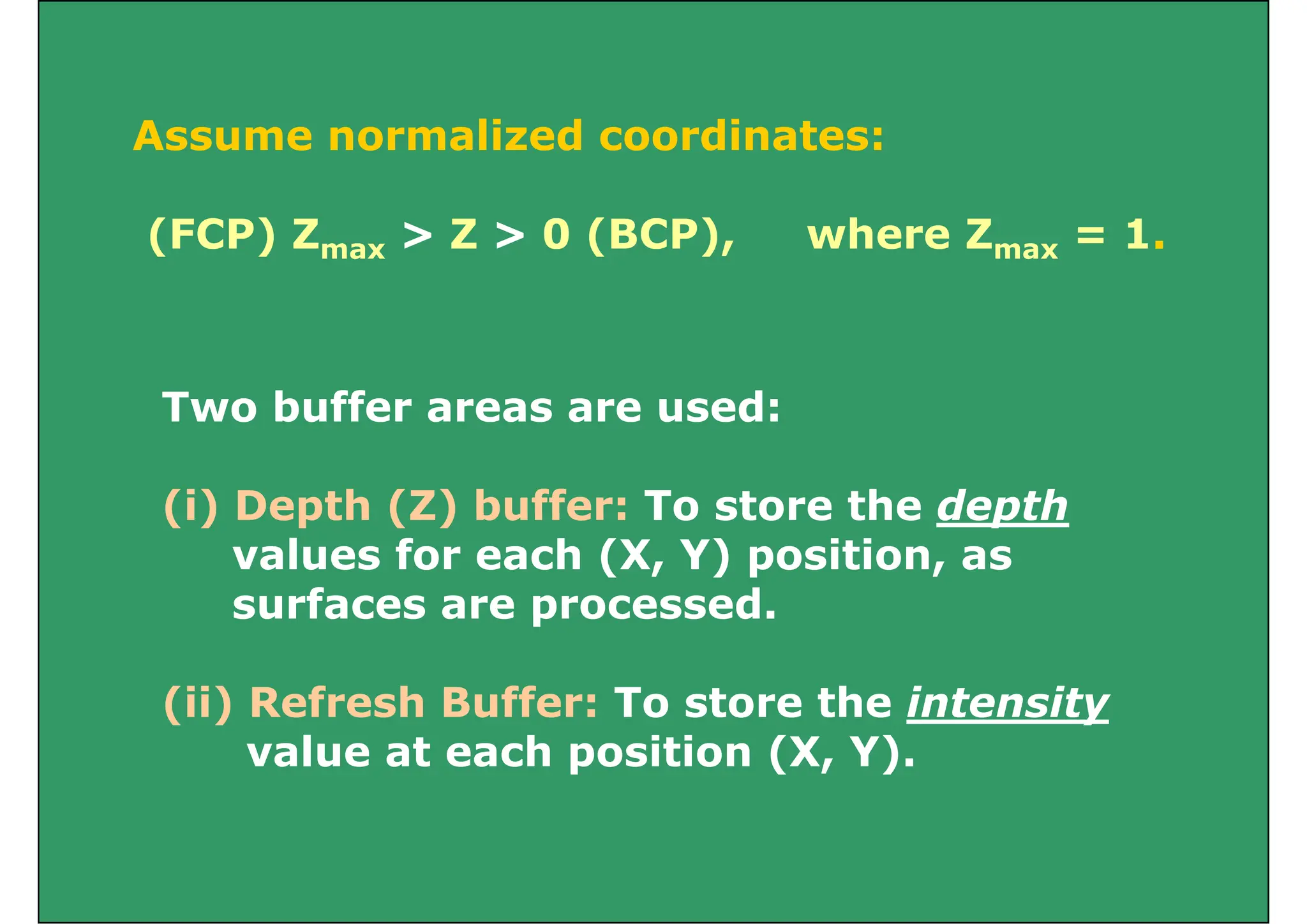 Assume normalized coordinates:
(FCP) Zmax > Z > 0 (BCP), where Zmax = 1.
Two buffer areas are used:
Two buffer areas are used:
(i) Depth (Z) buffer: To store the depth
(i) Depth (Z) buffer: To store the depth
values for each (X, Y) position, as
surfaces are processed.
surfaces are processed.
(ii) Refresh Buffer: To store the intensity
( ) y
value at each position (X, Y).
 