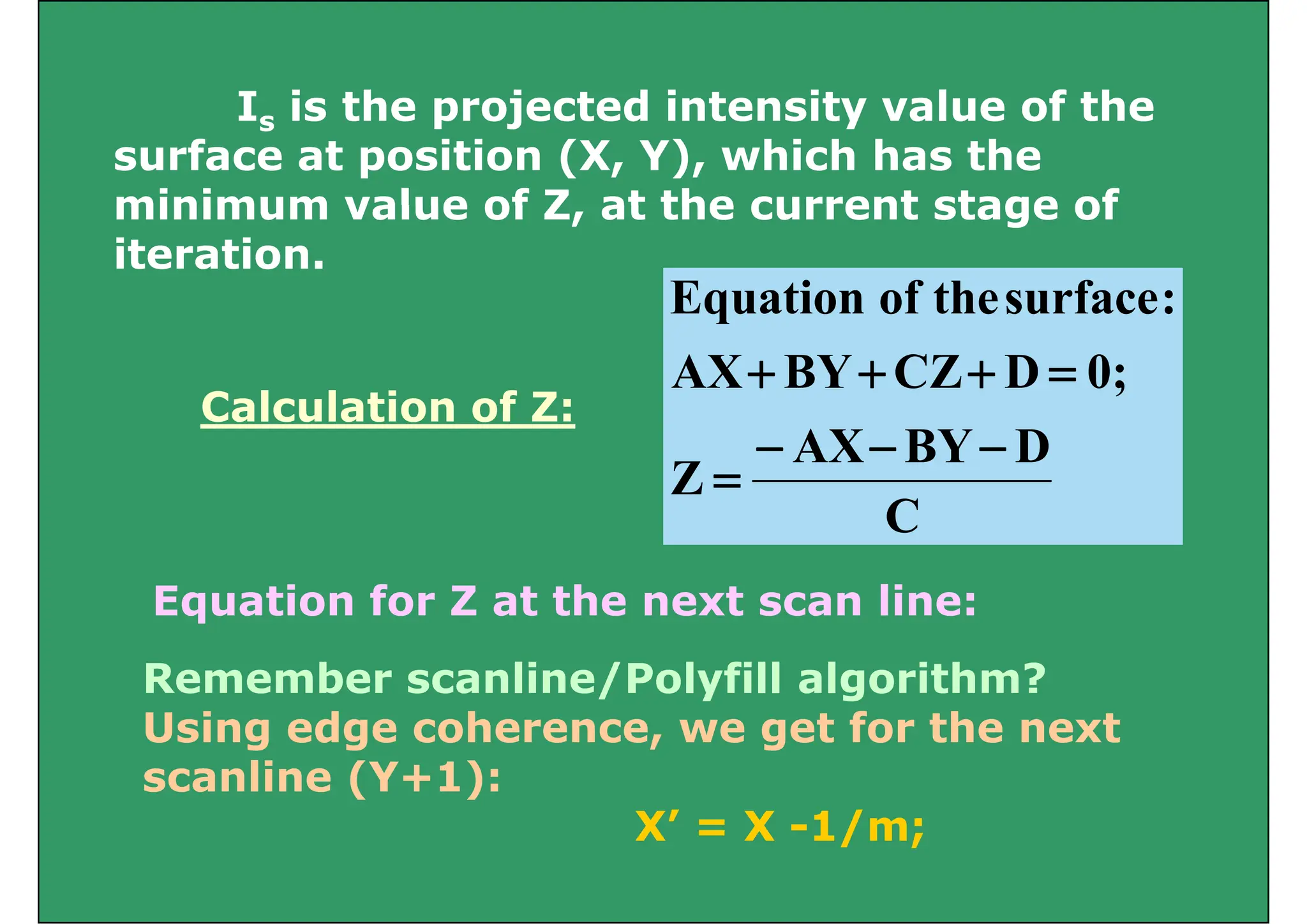 I is the projected intensity value of the
Is is the projected intensity value of the
surface at position (X, Y), which has the
minimum value of Z at the current stage of
:
surface
the
of
Equation
minimum value of Z, at the current stage of
iteration.
Calculation of Z:
0;
D
CZ
BY
AX
:
surface
the
of
Equation
=
+
+
+
Calculation of Z:
C
D
BY
AX
Z
−
−
−
=
C
Equation for Z at the next scan line:
Equation for Z at the next scan line:
Remember scanline/Polyfill algorithm?
U i d h t f th t
Using edge coherence, we get for the next
scanline (Y+1):
X’ = X 1/m;
X’ = X -1/m;
 