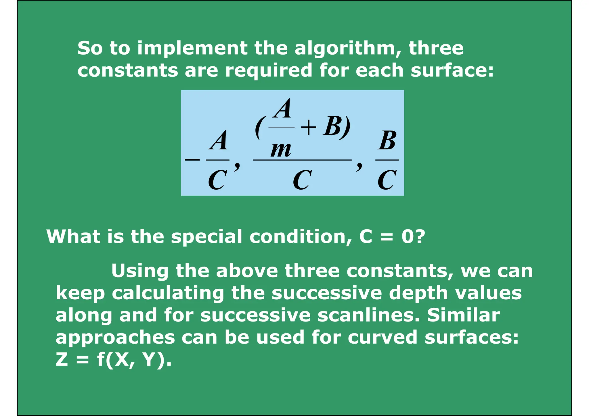 So to implement the algorithm three
So to implement the algorithm, three
constants are required for each surface:
B
B)
A
(
A
+
C
B
,
C
)
m
(
,
C
A
−
C
C
C
Wh t i th i l diti C 0?
What is the special condition, C = 0?
Using the above three constants, we can
Using the above three constants, we can
keep calculating the successive depth values
along and for successive scanlines. Similar
g
approaches can be used for curved surfaces:
Z = f(X, Y).
( )
 