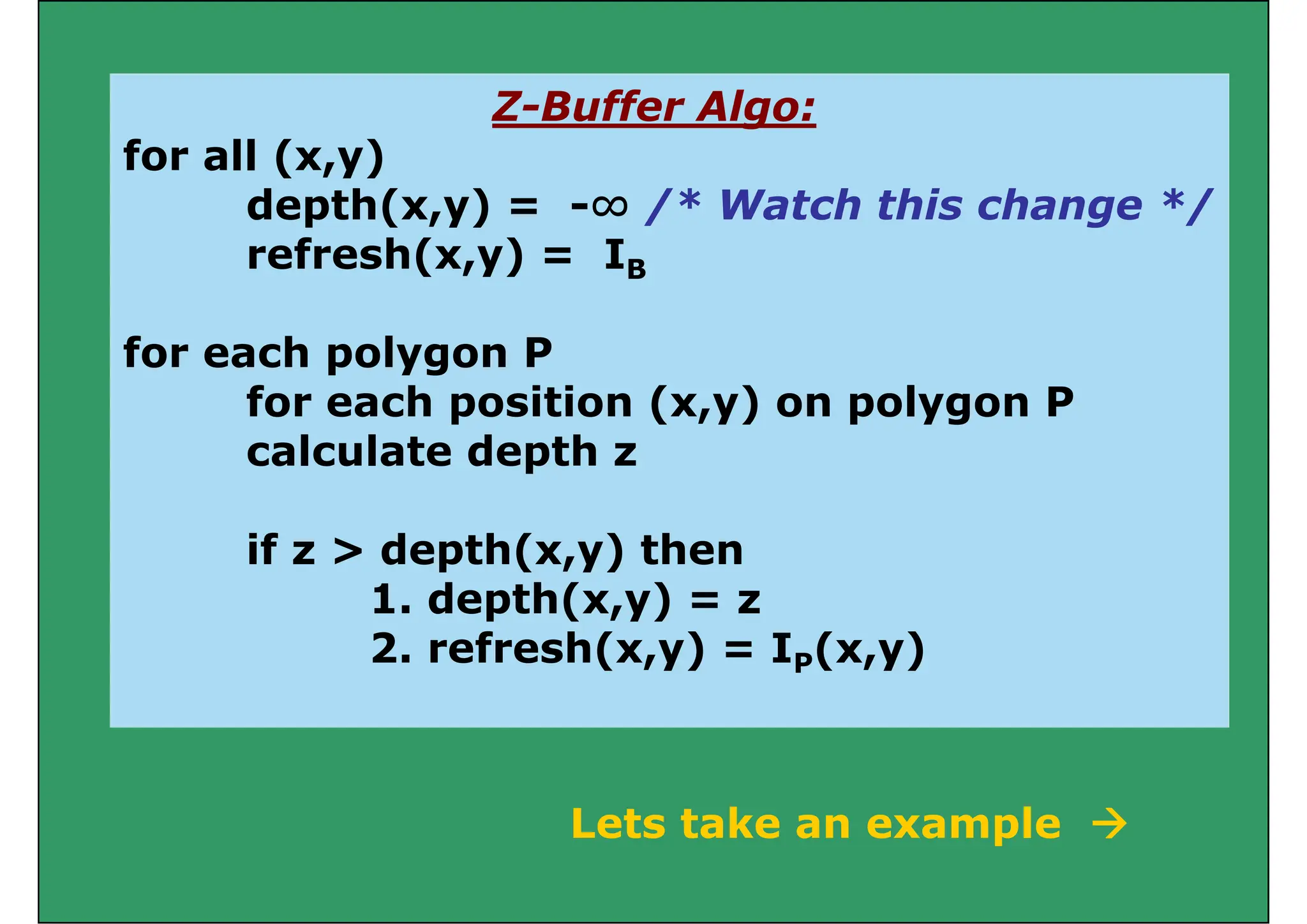 Z Buffer Algo:
Z-Buffer Algo:
for all (x,y)
depth(x y) = -∞ /* Watch this change */
depth(x,y) = -∞ /* Watch this change */
refresh(x,y) = IB
for each polygon P
for each position (x,y) on polygon P
for each position (x,y) on polygon P
calculate depth z
if z > depth(x,y) then
1. depth(x,y) = z
p ( ,y)
2. refresh(x,y) = IP(x,y)
Lets take an example 
Lets take an example 
 