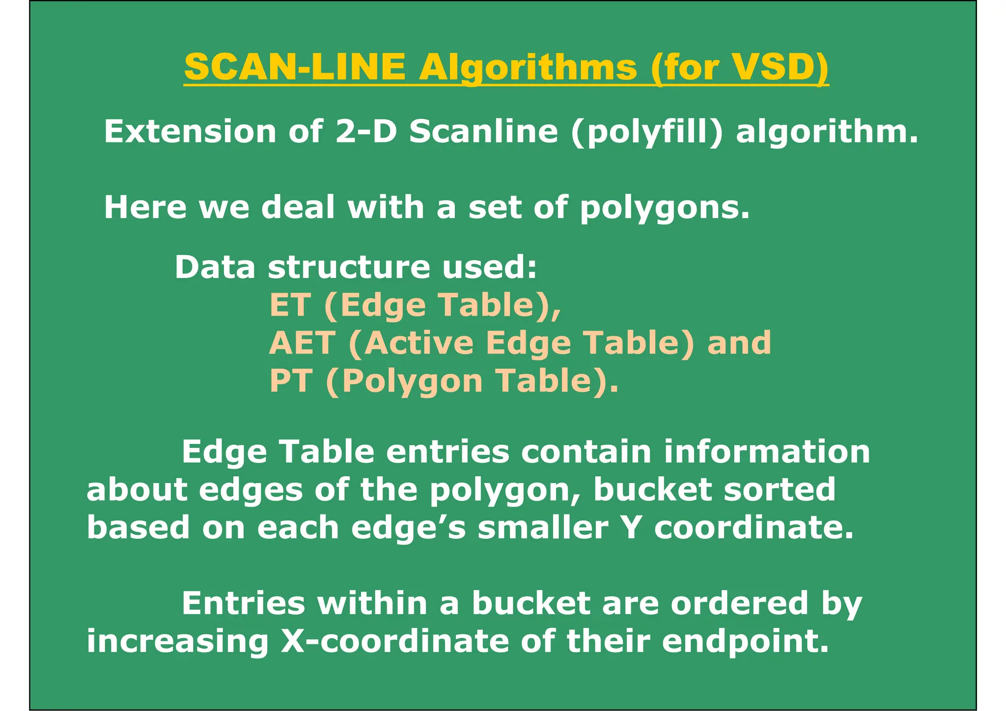 SCAN-LINE Algorithms (for VSD)
SCAN LINE Algorithms (for VSD)
Extension of 2-D Scanline (polyfill) algorithm.
Here we deal with a set of polygons.
Data structure used:
ET (Edge Table),
ET (Edge Table),
AET (Active Edge Table) and
PT (Polygon Table).
( yg )
Edge Table entries contain information
about edges of the polygon, bucket sorted
based on each edge’s smaller Y coordinate.
Entries within a bucket are ordered by
i i X di t f th i d i t
increasing X-coordinate of their endpoint.
 