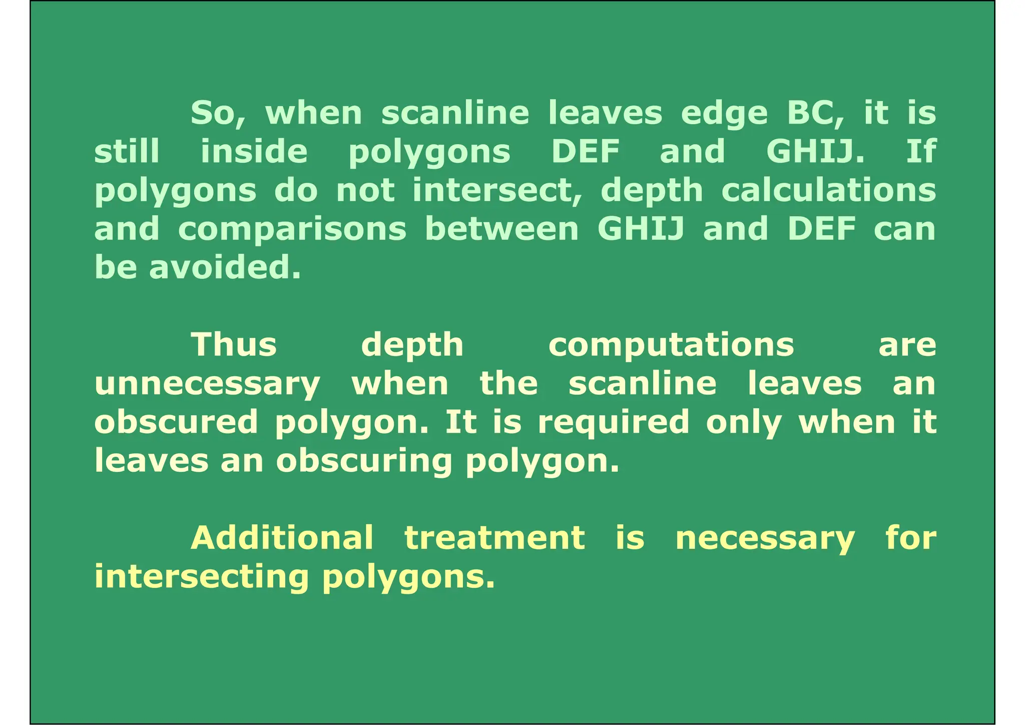 So, when scanline leaves edge BC, it is
still inside polygons DEF and GHIJ. If
still inside polygons DEF and GHIJ. If
polygons do not intersect, depth calculations
and comparisons between GHIJ and DEF can
p
be avoided.
Thus depth computations are
unnecessary when the scanline leaves an
obscured polygon. It is required only when it
leaves an obscuring polygon.
Additional treatment is necessary for
i i l
intersecting polygons.
 