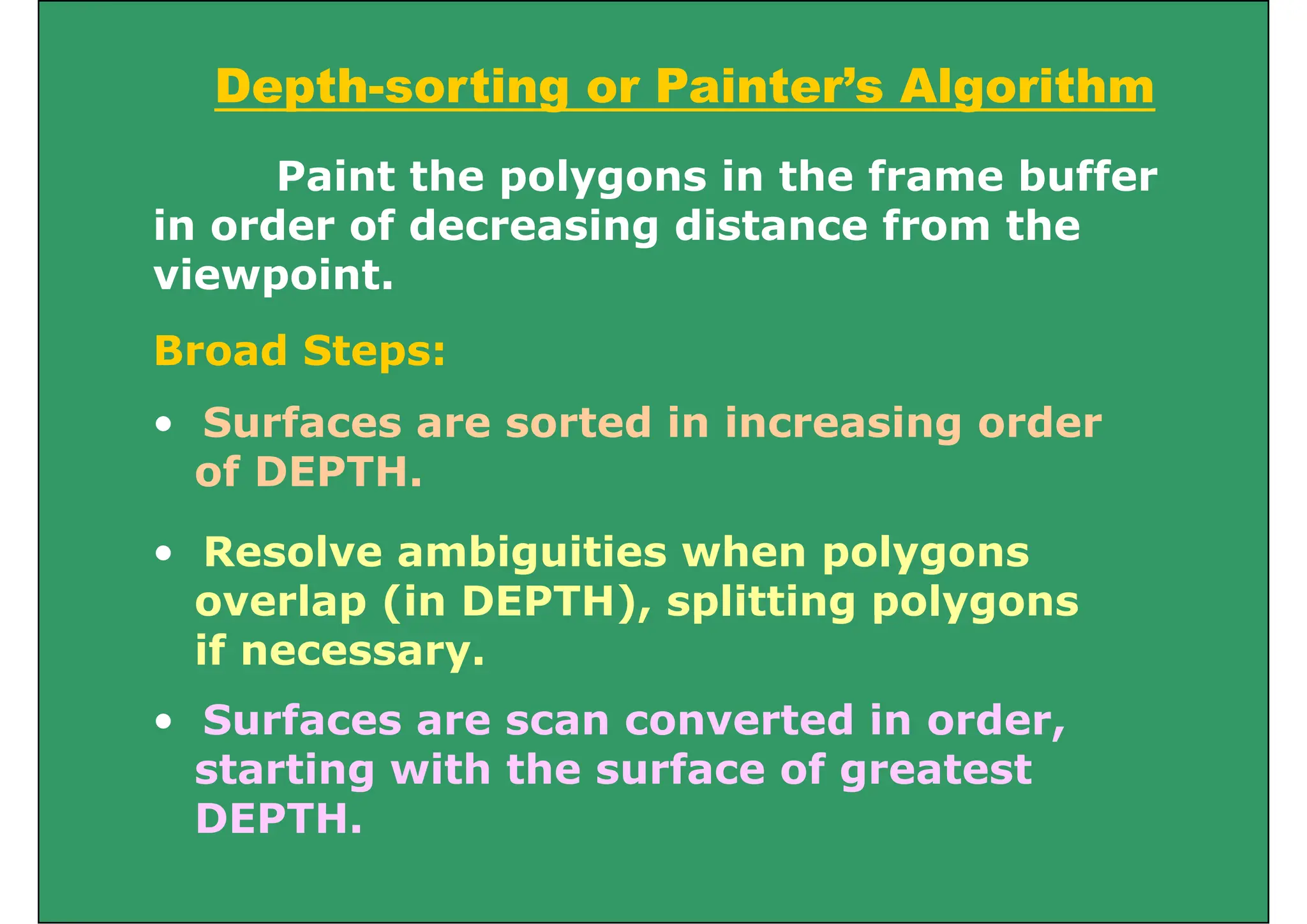 Depth-sorting or Painter’s Algorithm
ept so t g o a te s go t
Paint the polygons in the frame buffer
in order of decreasing distance from the
viewpoint.
S f t d i i i d
Broad Steps:
• Surfaces are sorted in increasing order
of DEPTH.
• Resolve ambiguities when polygons
overlap (in DEPTH), splitting polygons
overlap (in DEPTH), splitting polygons
if necessary.
• Surfaces are scan converted in order
• Surfaces are scan converted in order,
starting with the surface of greatest
DEPTH
DEPTH.
 