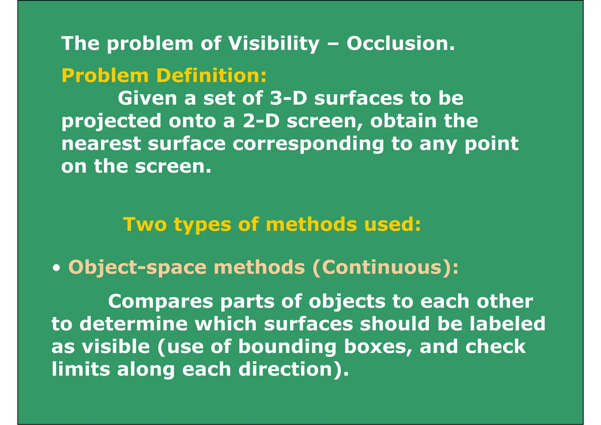 The problem of Visibility – Occlusion.
The problem of Visibility Occlusion.
Problem Definition:
Given a set of 3 D surfaces to be
Given a set of 3-D surfaces to be
projected onto a 2-D screen, obtain the
nearest surface corresponding to any point
nearest surface corresponding to any point
on the screen.
Two types of methods used:
• Object-space methods (Continuous):
Compares parts of objects to each other
to determine which surfaces should be labeled
to determine which surfaces should be labeled
as visible (use of bounding boxes, and check
limits along each direction).
g )
 