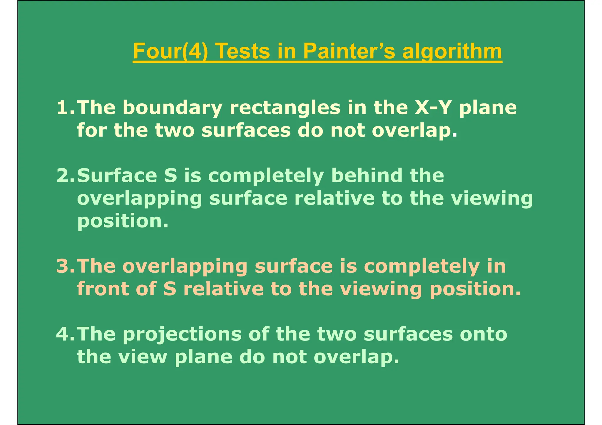 Four(4) Tests in Painter’s algorithm
Four(4) Tests in Painter’s algorithm
1.The boundary rectangles in the X-Y plane
for the two surfaces do not overlap.
2.Surface S is completely behind the
overlapping surface relative to the viewing
position.
3.The overlapping surface is completely in
f t f S l ti t th i i iti
front of S relative to the viewing position.
4 The projections of the t o s rfaces onto
4.The projections of the two surfaces onto
the view plane do not overlap.
 
