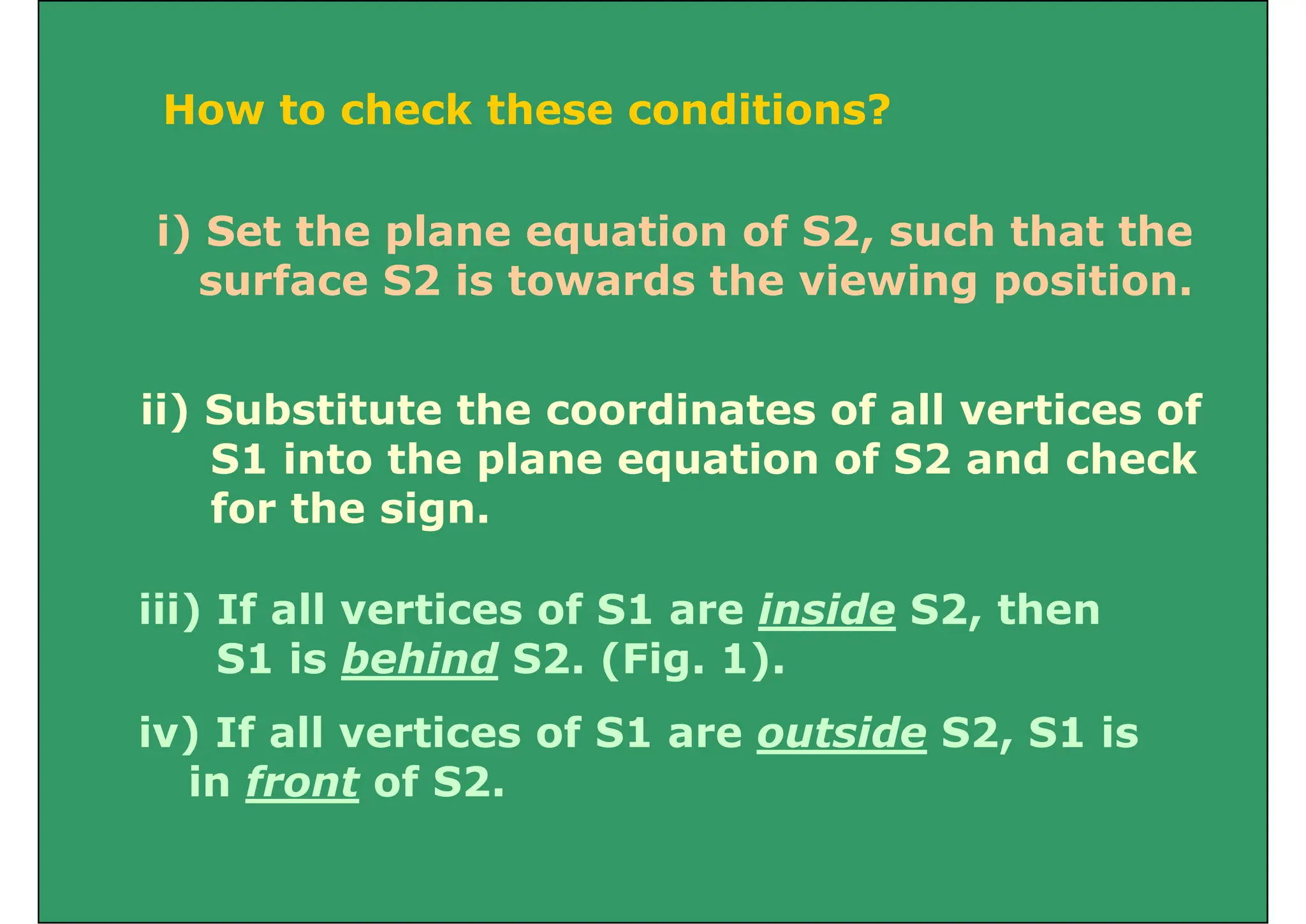 How to check these conditions?
How to check these conditions?
i) Set the plane equation of S2, such that the
surface S2 is towards the viewing position.
ii) Substitute the coordinates of all vertices of
ii) Substitute the coordinates of all vertices of
S1 into the plane equation of S2 and check
for the sign
for the sign.
iii) If all vertices of S1 are inside S2 then
iii) If all vertices of S1 are inside S2, then
S1 is behind S2. (Fig. 1).
i ) If ll i f S1 id S2 S1 i
iv) If all vertices of S1 are outside S2, S1 is
in front of S2.
 
