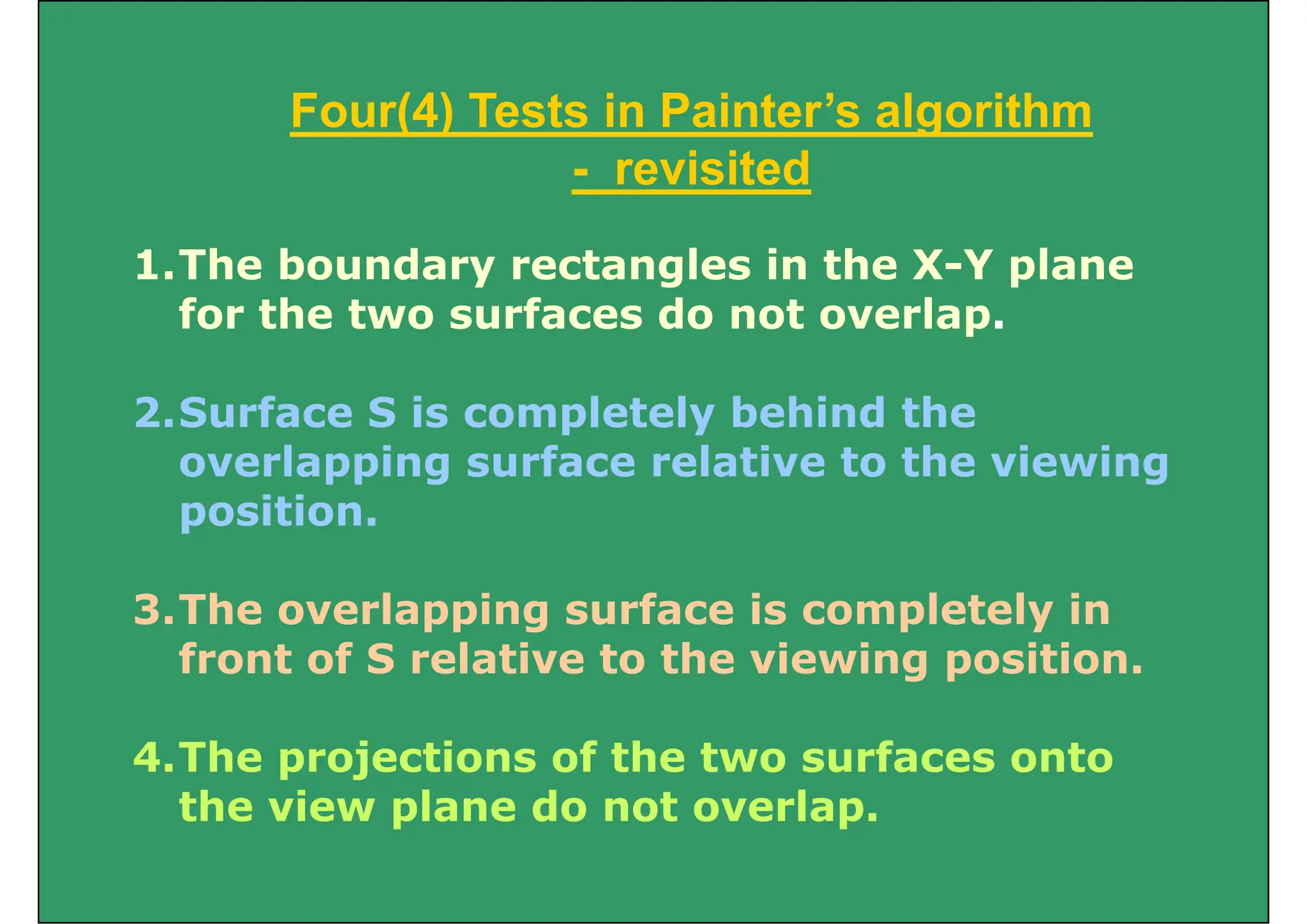 Four(4) Tests in Painter’s algorithm
Four(4) Tests in Painter’s algorithm
- revisited
1.The boundary rectangles in the X-Y plane
for the two surfaces do not overlap
for the two surfaces do not overlap.
2 Surface S is completely behind the
2.Surface S is completely behind the
overlapping surface relative to the viewing
position
position.
3 The overlapping surface is completely in
3.The overlapping surface is completely in
front of S relative to the viewing position.
4.The projections of the two surfaces onto
the view plane do not overlap.
the view plane do not overlap.
 