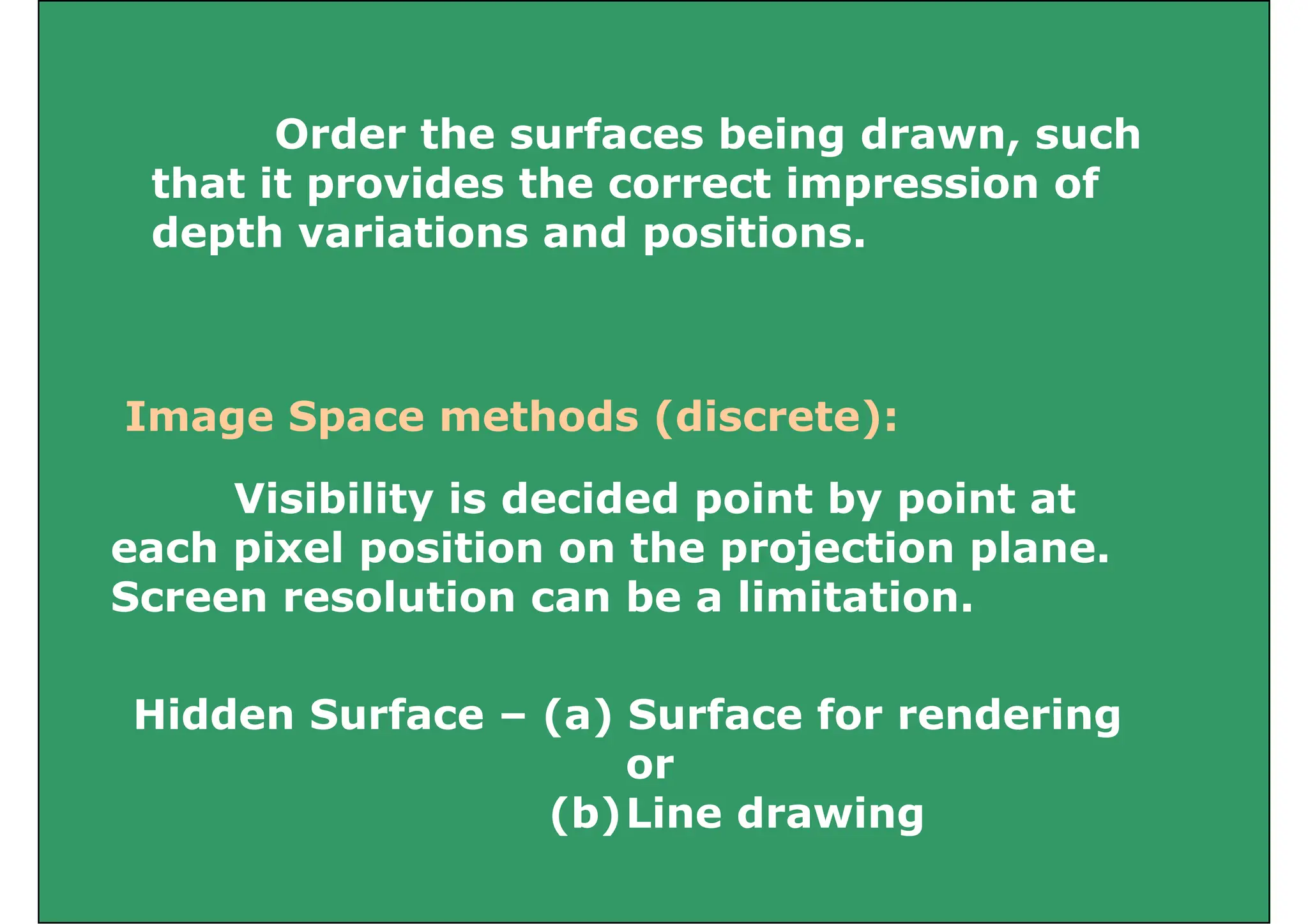 Order the surfaces being drawn, such
that it provides the correct impression of
p p
depth variations and positions.
Image Space methods (discrete):
Image Space methods (discrete):
Visibility is decided point by point at
Visibility is decided point by point at
each pixel position on the projection plane.
Screen resolution can be a limitation.
Hidden Surface – (a) Surface for rendering
Hidden Surface – (a) Surface for rendering
or
(b)Line drawing
(b)Line drawing
 