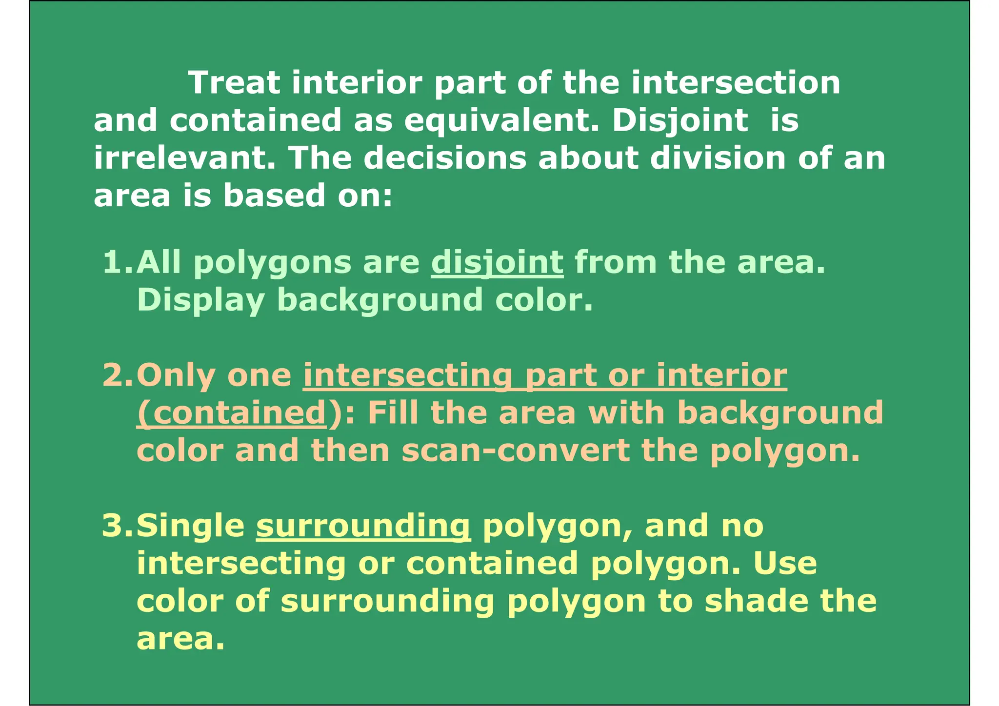 Treat interior part of the intersection
Treat interior part of the intersection
and contained as equivalent. Disjoint is
irrelevant The decisions about division of an
irrelevant. The decisions about division of an
area is based on:
1.All polygons are disjoint from the area.
Display background color.
p y g
2.Only one intersecting part or interior
y g p
(contained): Fill the area with background
color and then scan-convert the polygon.
3.Single surrounding polygon, and no
intersecting or contained polygon. Use
color of surrounding polygon to shade the
area.
 