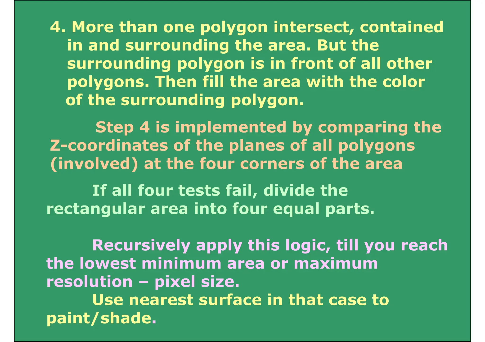 4. More than one polygon intersect, contained
in and surrounding the area. But the
surrounding polygon is in front of all other
l Th fill h i h h l
polygons. Then fill the area with the color
of the surrounding polygon.
Step 4 is implemented by comparing the
Z-coordinates of the planes of all polygons
p p yg
(involved) at the four corners of the area
If all four tests fail divide the
If all four tests fail, divide the
rectangular area into four equal parts.
Recursively apply this logic, till you reach
the lowest minimum area or maximum
the lowest minimum area or maximum
resolution – pixel size.
Use nearest surface in that case to
Use nearest surface in that case to
paint/shade.
 