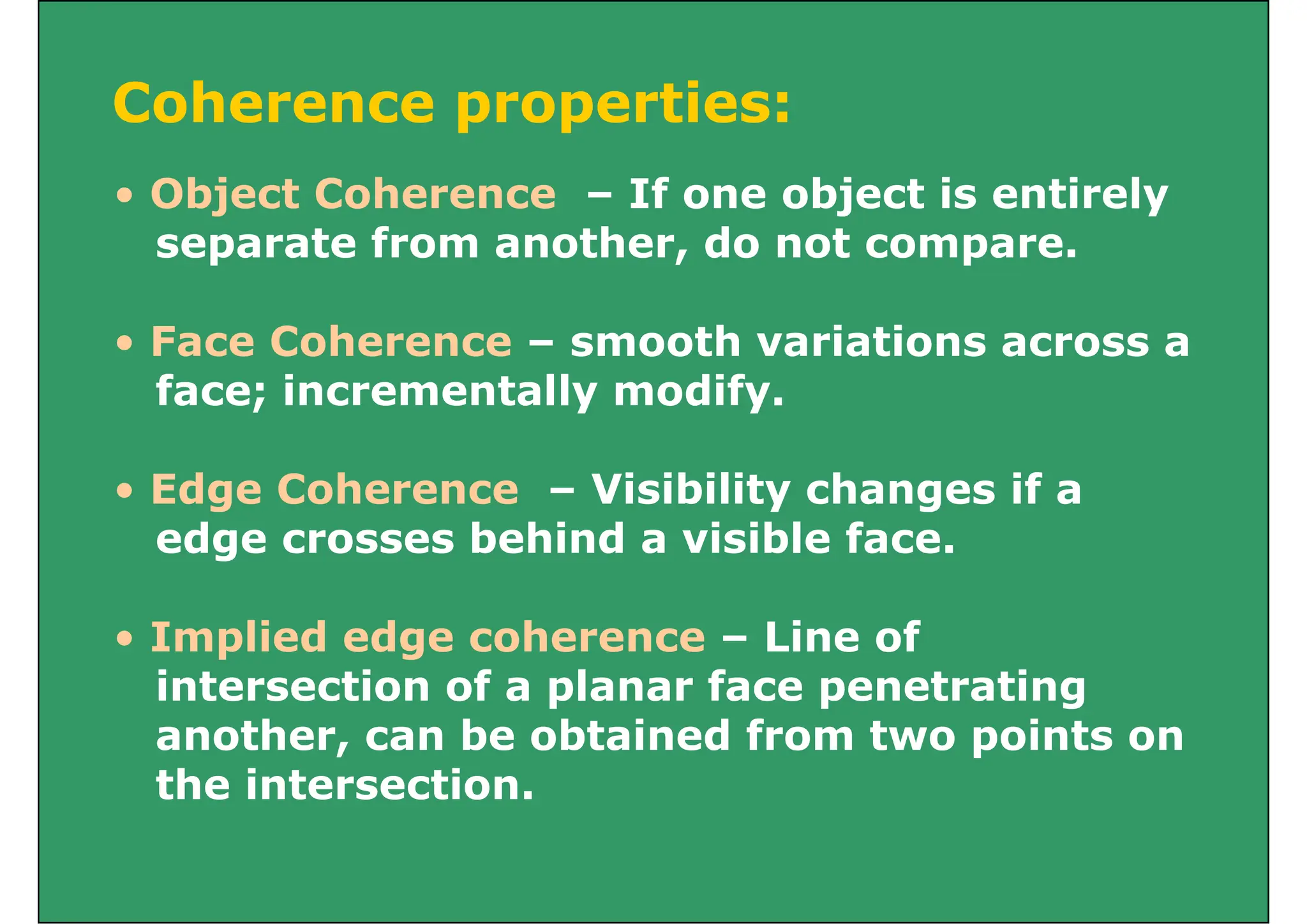 Coherence properties:
Coherence properties:
• Object Coherence – If one object is entirely
Object Coherence If one object is entirely
separate from another, do not compare.
• Face Coherence – smooth variations across a
face; incrementally modify.
; y y
• Edge Coherence – Visibility changes if a
edge crosses behind a visible face.
• Implied edge coherence – Line of
intersection of a planar face penetrating
another, can be obtained from two points on
the intersection.
 