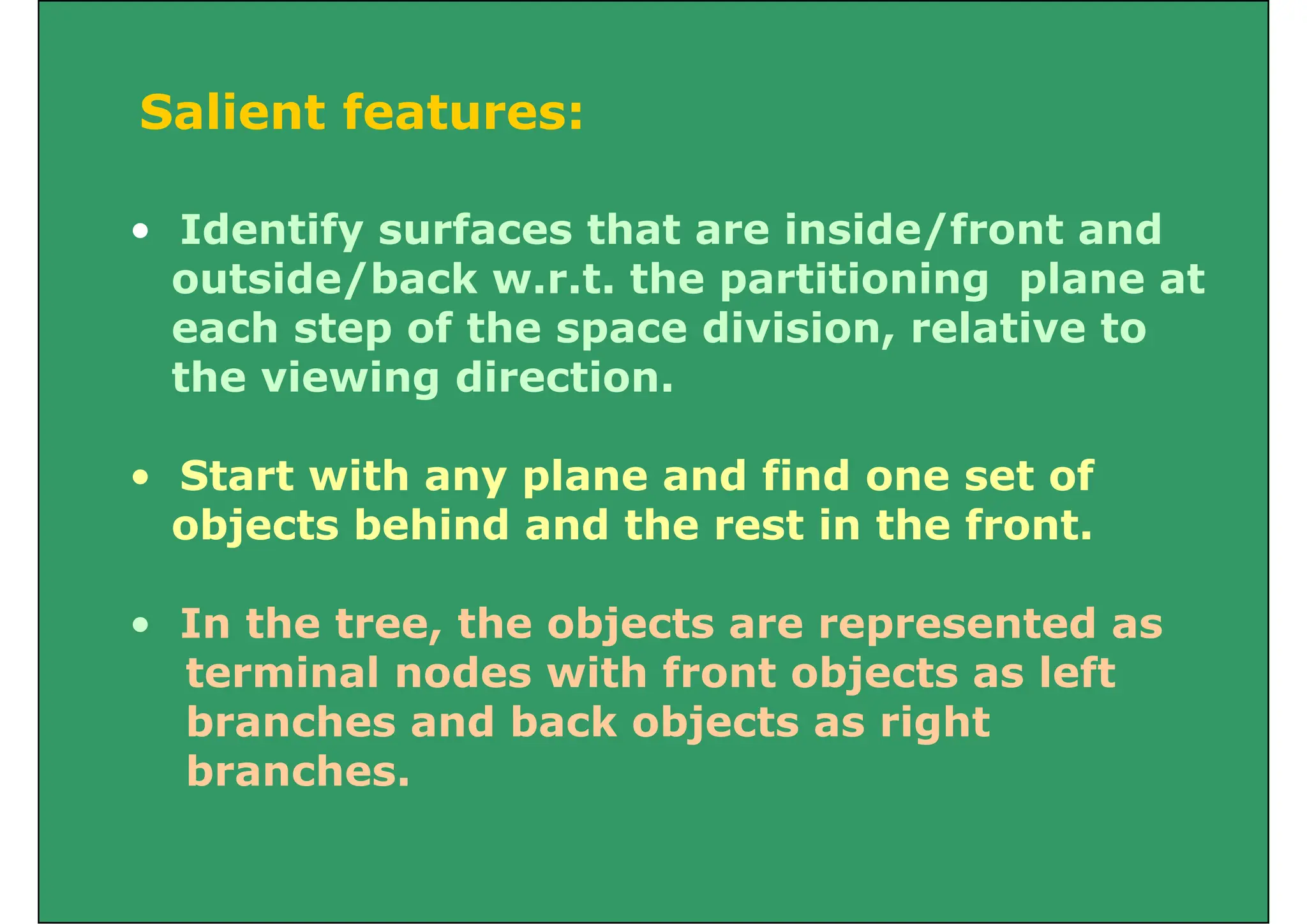 Salient feat es
Salient features:
• Identify surfaces that are inside/front and
outside/back w.r.t. the partitioning plane at
each step of the space division, relative to
the viewing direction.
• Start with any plane and find one set of
bj t b hi d d th t i th f t
objects behind and the rest in the front.
In the tree the objects are represented as
• In the tree, the objects are represented as
terminal nodes with front objects as left
branches and back objects as right
branches and back objects as right
branches.
 