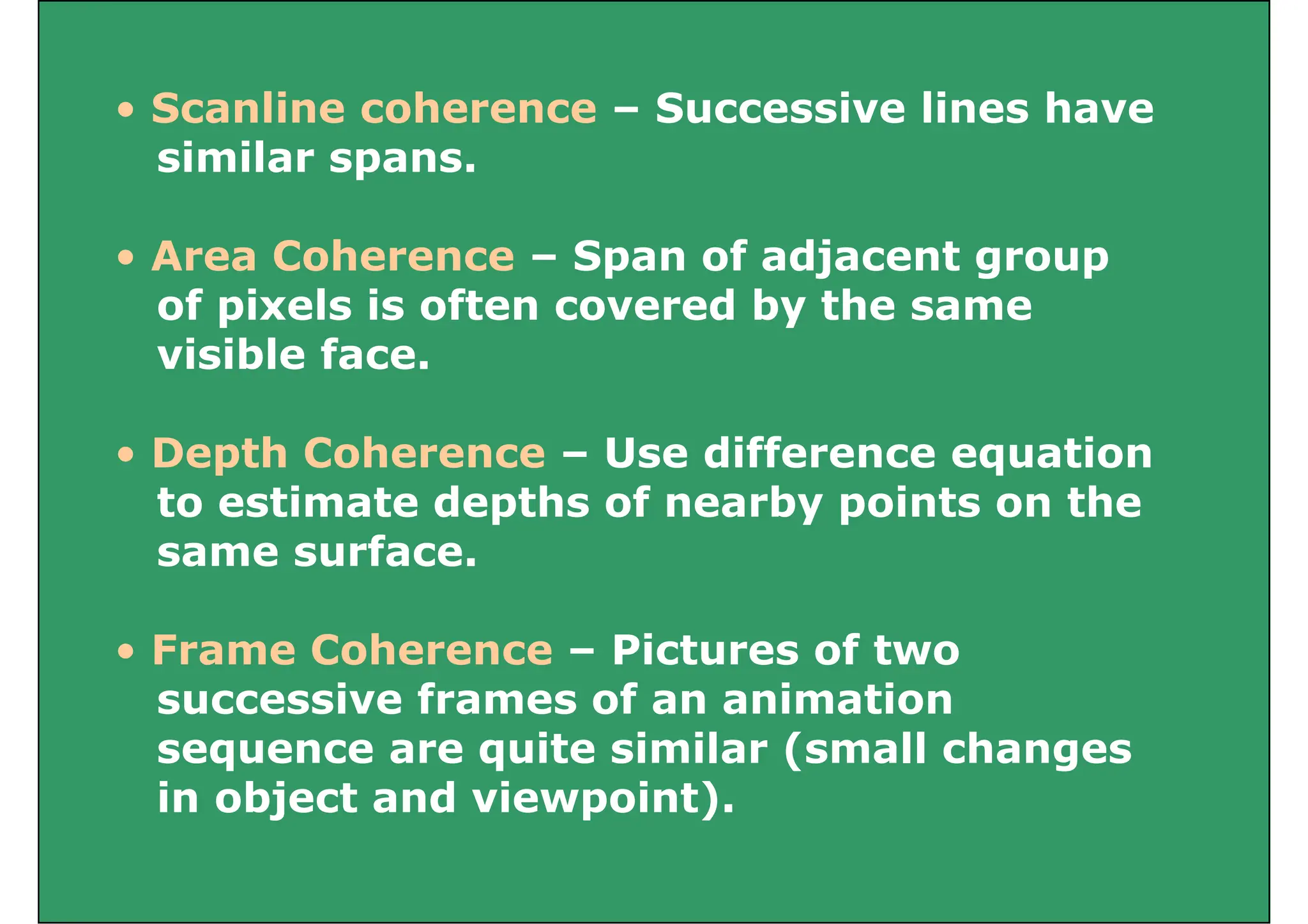 • Scanline coherence Successive lines have
• Scanline coherence – Successive lines have
similar spans.
• Area Coherence – Span of adjacent group
of pixels is often covered by the same
of pixels is often covered by the same
visible face.
• Depth Coherence – Use difference equation
to estimate depths of nearby points on the
to estimate depths of nearby points on the
same surface.
• Frame Coherence – Pictures of two
successive frames of an animation
sequence are quite similar (small changes
in object and viewpoint).
j p )
 