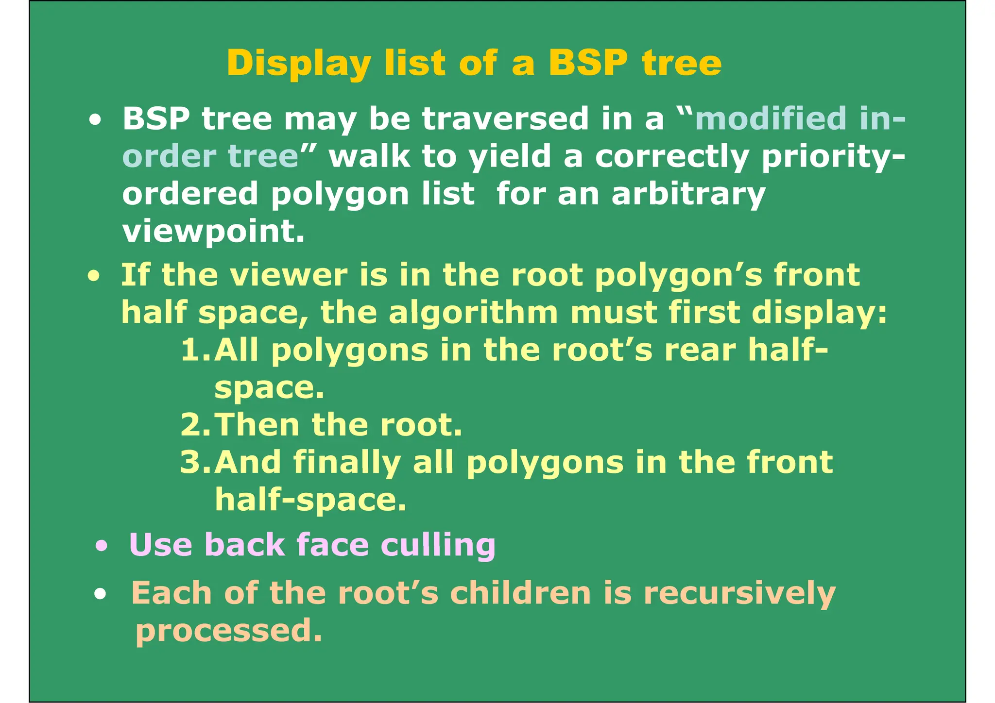 Display list of a BSP tree
p y
• BSP tree may be traversed in a “modified in-
order tree” walk to yield a correctly priority-
order tree walk to yield a correctly priority-
ordered polygon list for an arbitrary
viewpoint
viewpoint.
• If the viewer is in the root polygon’s front
half space the algorithm must first display:
half space, the algorithm must first display:
1.All polygons in the root’s rear half-
space
space.
2.Then the root.
3.And finally all polygons in the front
• Use back face culling
3.And finally all polygons in the front
half-space.
• Use back face culling
• Each of the root’s children is recursively
processed
processed.
 