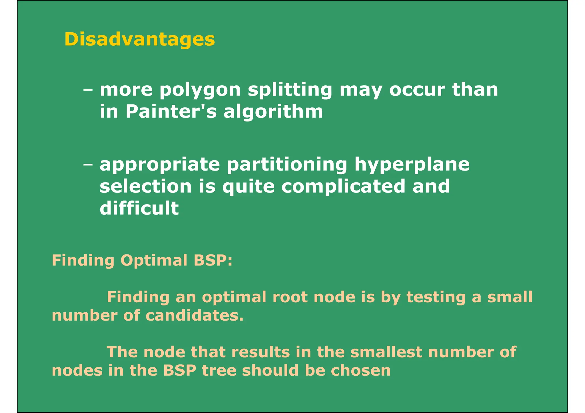 Disadvantages
– more polygon splitting may occur than
g
more polygon splitting may occur than
in Painter's algorithm
– appropriate partitioning hyperplane
selection is quite complicated and
selection is quite complicated and
difficult
Finding Optimal BSP:
Finding an optimal root node is by testing a small
number of candidates.
o
The node that results in the smallest number of
d i th BSP t h ld b h
nodes in the BSP tree should be chosen
 