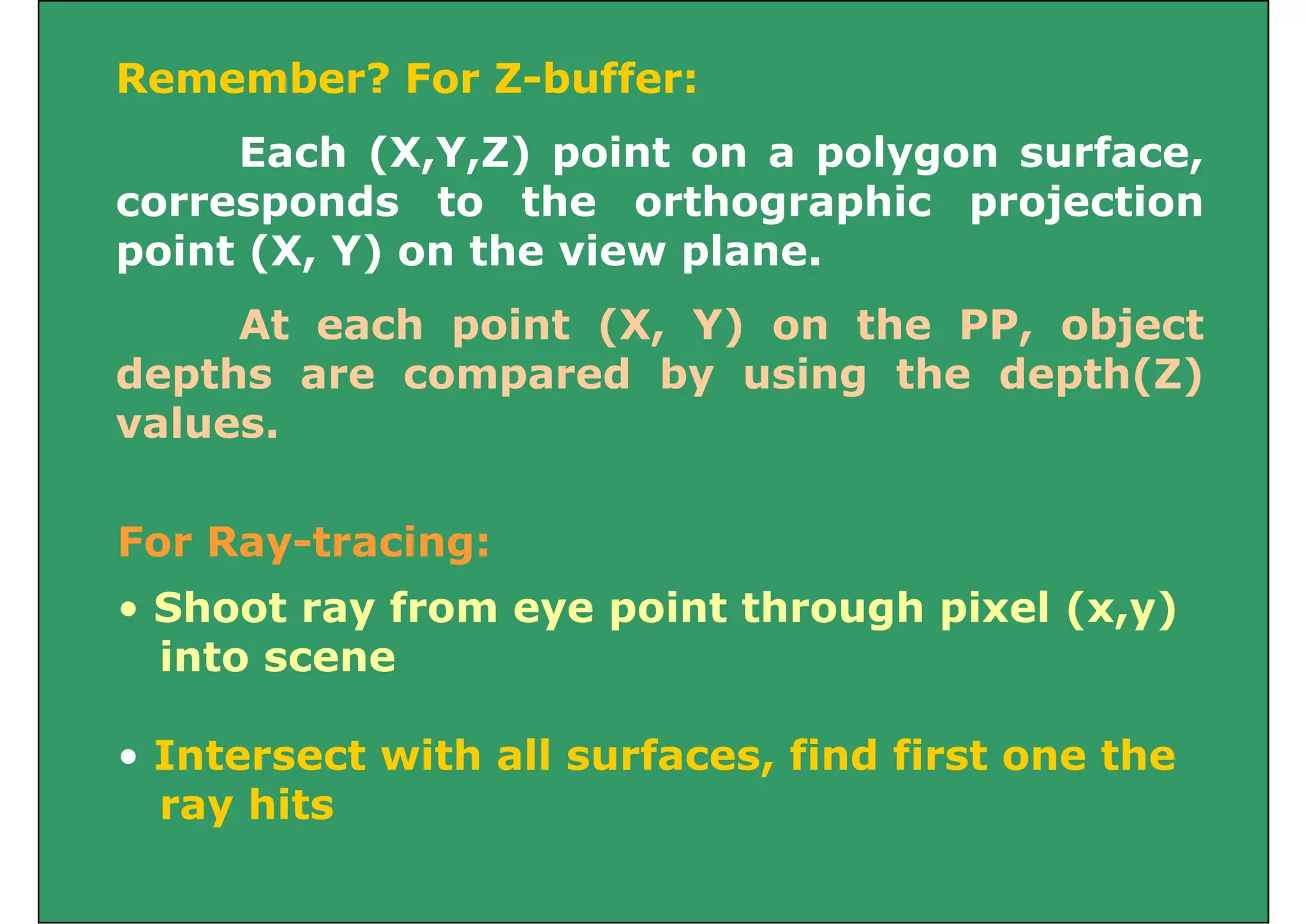 Remember? For Z-buffer:
Each (X,Y,Z) point on a polygon surface,
corresponds to the orthographic projection
corresponds to the orthographic projection
point (X, Y) on the view plane.
At each point (X, Y) on the PP, object
depths are compared by using the depth(Z)
l
values.
For Ray-tracing:
• Shoot ray from eye point through pixel (x,y)
• Shoot ray from eye point through pixel (x,y)
into scene
• Intersect with all surfaces, find first one the
ray hits
y
 