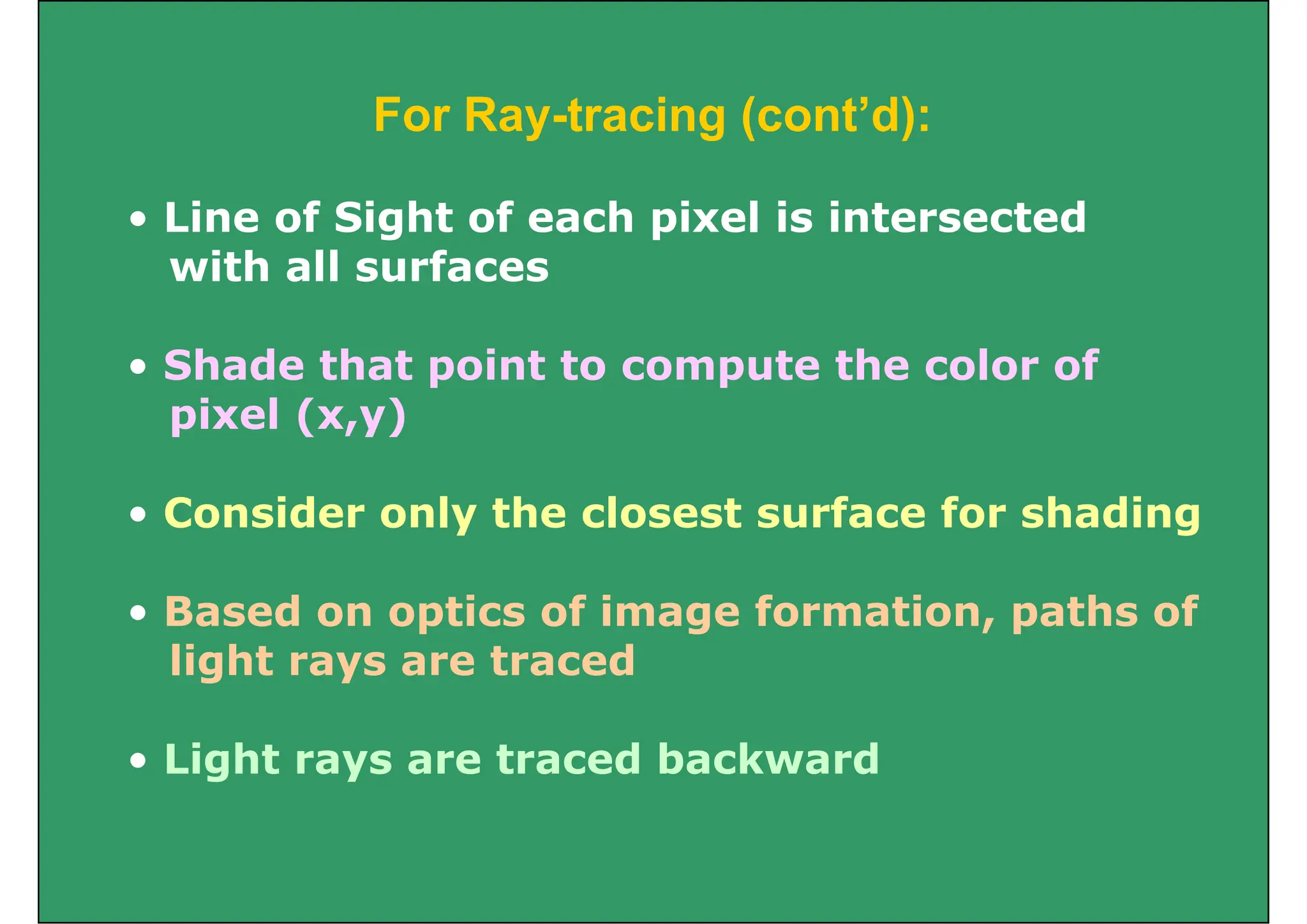 F R t i ( t’d)
For Ray-tracing (cont’d):
Li f Si ht f h i l i i t t d
• Line of Sight of each pixel is intersected
with all surfaces
• Shade that point to compute the color of
pixel (x y)
pixel (x,y)
• Consider only the closest surface for shading
• Consider only the closest surface for shading
• Based on optics of image formation paths of
• Based on optics of image formation, paths of
light rays are traced
• Light rays are traced backward
 
