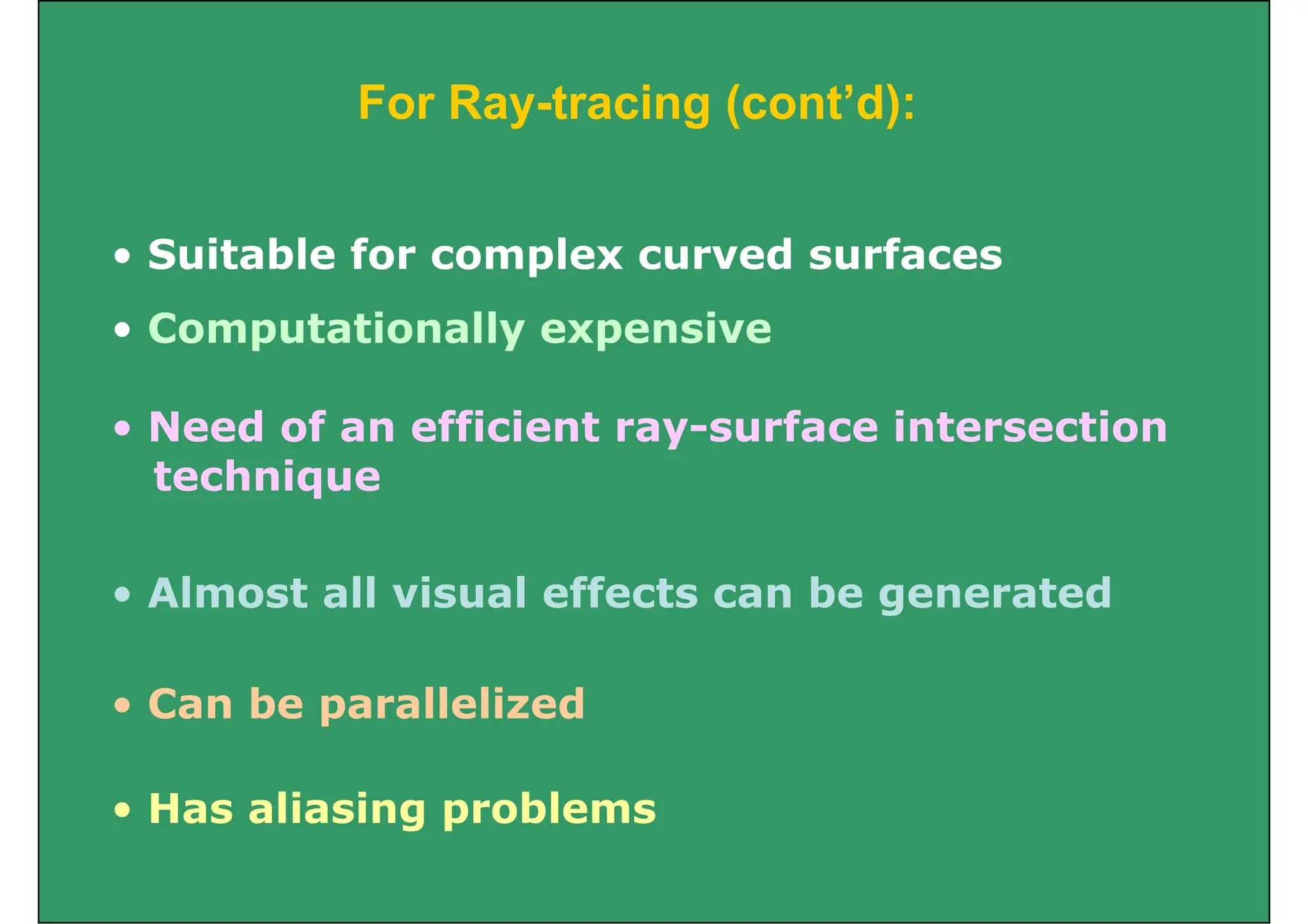 For Ray tracing (cont’d):
For Ray-tracing (cont d):
• Suitable for complex curved surfaces
• Computationally expensive
d f ffi i f i i
• Need of an efficient ray-surface intersection
technique
• Almost all visual effects can be generated
g
• Can be parallelized
Can be parallelized
• Has aliasing problems
Has aliasing problems
 