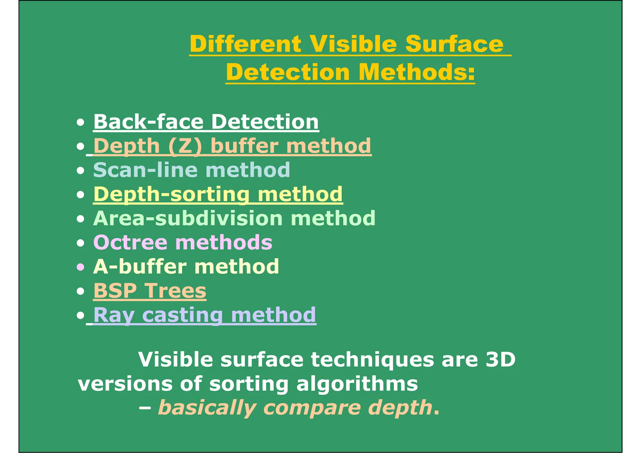 Different Visible Surface
Different Visible Surface
Detection Methods:
• Back-face Detection
• Depth (Z) buffer method
Depth (Z) buffer method
• Scan-line method
• Depth-sorting method
ept so t g et od
• Area-subdivision method
• Octree methods
• A-buffer method
• BSP Trees
• Ray casting method
Vi ibl f h i 3D
Visible surface techniques are 3D
versions of sorting algorithms
b i ll d th
– basically compare depth.
 