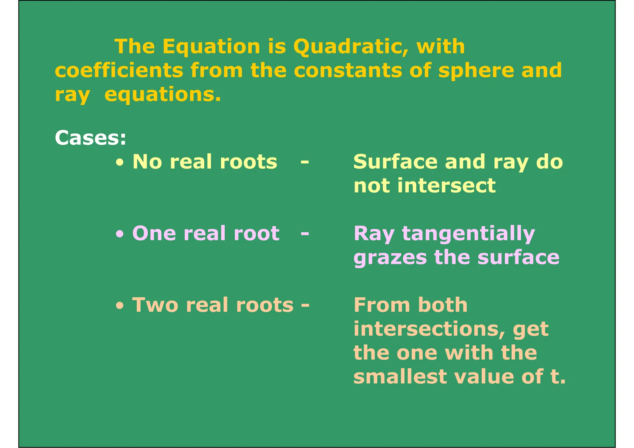 The Equation is Quadratic, with
The Equation is Quadratic, with
coefficients from the constants of sphere and
ray equations.
Cases:
ray equations.
• No real roots - Surface and ray do
not intersect
• One real root - Ray tangentially
grazes the surface
T l t F b th
• Two real roots - From both
intersections, get
th ith th
the one with the
smallest value of t.
 