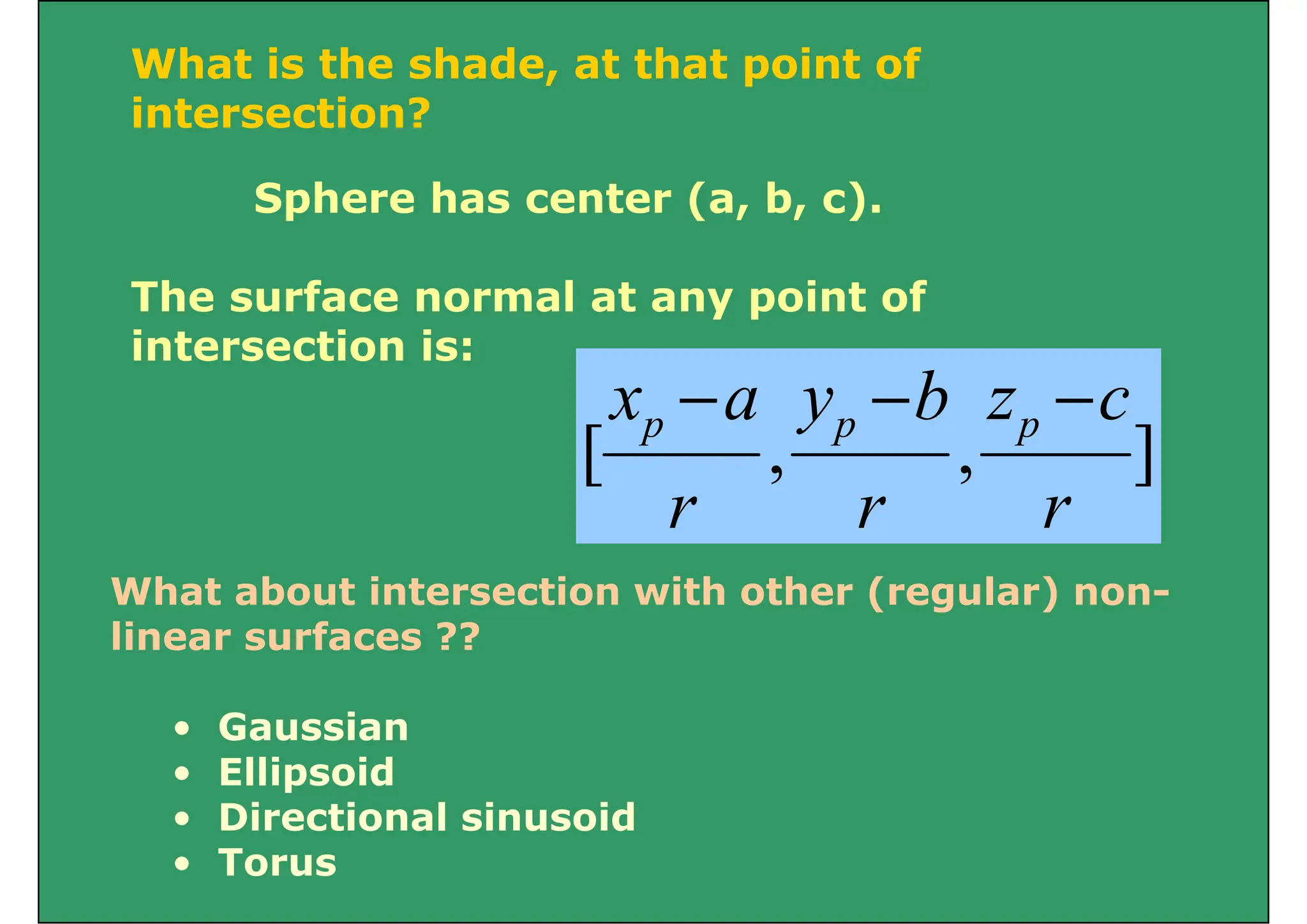 What is the shade, at that point of
i t ti ?
intersection?
Sphere has center (a, b, c).
Sphere has center (a, b, c).
The surface normal at any point of
The surface normal at any point of
intersection is:
c
z
b
y
a
x −
−
−
]
,
,
[
r
c
z
r
b
y
r
a
x p
p
p
r
r
r
What about intersection with other (regular) non-
linear surfaces ??
G i
• Gaussian
• Ellipsoid
• Directional sinusoid
• Directional sinusoid
• Torus
 
