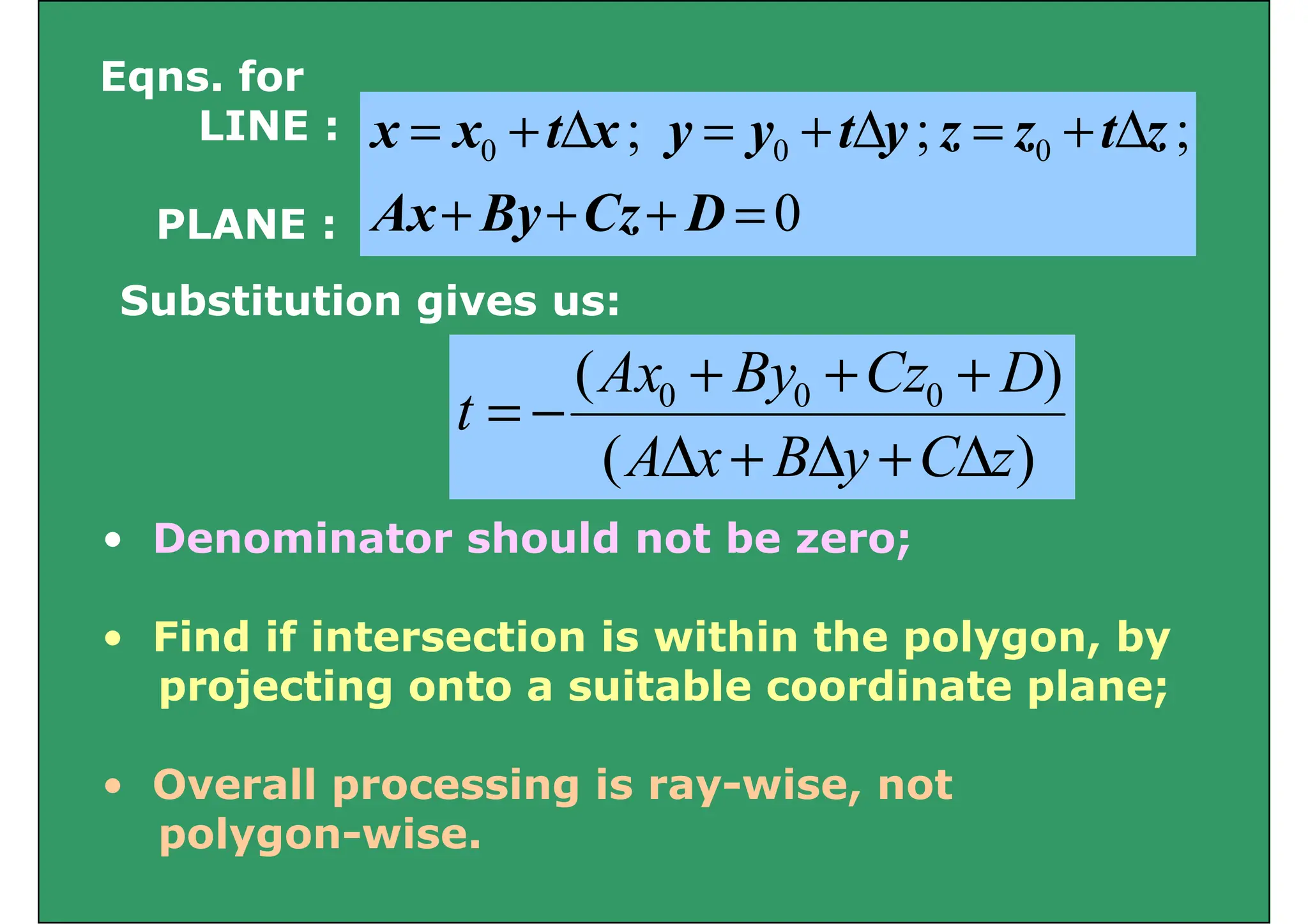 Eqns. for
0
;
;
; 0
0
0
+
+
+
Δ
+
=
Δ
+
=
Δ
+
=
D
C
B
A
z
t
z
z
y
t
y
y
x
t
x
x
LINE :
0
=
+
+
+ D
Cz
By
Ax
PLANE :
Substitution gives us:
Substitution gives us:
)
( 0
0
0 D
Cz
By
Ax
t
+
+
+
=
)
( z
C
y
B
x
A
t
Δ
+
Δ
+
Δ
−
=
• Denominator should not be zero;
• Find if intersection is within the polygon, by
projecting onto a suitable coordinate plane;
• Overall processing is ray-wise, not
l i
polygon-wise.
 