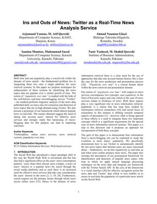 Ins and Outs of News: Twitter as a Real-Time News
                         Analysis Service
        Arjumand Younus, M. Atif Qureshi                                          Ahmad Nauman Ghazi
     Department of Computer Science, KAIST,                                     Blekinge Tekniska Högskola,
                 Daejeon, Korea                                                      Ronneby, Sweden
    arjumandms@kaist.ac.kr, atifms@kaist.ac.kr                                     angh08@student.bth.se

     Samina Mumtaz, Muhammad Saeed                                        Nasir Touheed, M. Shahid Qureshi
    Department of Computer Science, Karachi                               Institute of Business Administration,
          University, Karachi, Pakistan                                              Karachi, Pakistan
saeed@uok.edu.pk, saminamumtaz08@gmail.com                            ntouheed@iba.edu.pk, mqureshi@iba.edu.pk



ABSTRACT                                                            information retrieval there is a clear need for the use of
Both time and user popularity play a crucial role within the        approaches that take into account human factors; this is also
domain of news search - the fundamental problem lies in             the case for the news production and presentation process
integrating these two onto a single platform for news               [24]. “Popularity over time” is a crucial human factor
retrieval systems. In this paper we propose techniques for          within the news retrieval and presentation domain.
enhancement of these systems by identifying the news
topics that are popular over a certain period of time. The          Our notion of “popularity over time” with respect to news
notion of “popularity over time” is studied with the help of        services encompasses two concepts: user popularity in the
the well-known real-time microblogging service “Twitter”            form of hot news topics and time which in the case of news
– our method performs linguistic analysis of the news data          services relates to freshness of news. Both these aspects
published daily on news sites for extraction and detection of       play a very significant role in news information retrieval:
news topics that are in high demand using Twitter. We also          popularity is a notion that has long been studied by
present a prototype of our framework which detects popular          information retrieval researchers [14] and recent focus of
news in real-time. The results obtained suggest the need of         researchers in this domain is shifting towards temporal
taking into account users’ interest for effective news              aspects of documents [1] – however what is being ignored
services and strongly imply that harnessing of micro-               in these efforts is a need to integrate these two important
blogging data for this purpose can lead to surprising               concepts which is a significant requirement for the special
outcomes.                                                           case of news information retrieval systems. This paper is a
                                                                    step in this direction and it proposes an approach for
Author Keywords                                                     incorporation of both these concepts.
Twittersphere, online news services, news retrieval                 The goal of this paper is to demonstrate how information
systems, popularity over time                                       from a micro-blogging site can be exploited to study the
                                                                    evolution in news topics’ popularity. We specifically
ACM Classification Keywords                                         demonstrate how to use Twitter to automatically identify
H.3.5 Online Information Services: Web-based services.              the hot news topics that Internet users are most concerned
                                                                    about – furthermore, we do this repetitively in real-time as
1   INTRODUCTION                                                    and when news outlets produce more news. The paper also
The Social Web has introduced a major paradigm shift in             includes the description of our prototypical framework for
the way the World Wide Web is envisioned and this has               identification and detection of popular news topics with
also had a significant effect on the users’ news consumption        time in which we apply natural language processing
patterns –users share their chosen news (simply, a news of          techniques on the news data and integrate our framework
users’ interest or a popular news for users) through the            with the Twitter Search API. At the core of the framework
social media platforms and as such there is an increased            is a visual interface [20] for effective navigation across the
need for effective news services that take into consideration       news data and Tweets’ data which in turn enables us to
the users’ interest in the news [2, 5, 10, 24]. Furthermore,        assess in real-time the popularity of a particular news article
search engines are the primary means through which users            on the Social Web.
access online news [15]. Hence in the domain of news


                                                                1
 