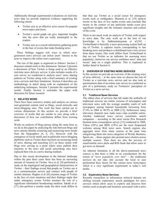 Additionally through experimental evaluations on real-time       that they use Twitter as a social sensor for emergency
news data we provide empirical evidence supporting the           events such as earthquakes. Shamma et al. [19] analyze
following claims:                                                tweets in the face of live media events and conclude that
                                                                 tweets in the context of any particular media event give
        Twitter acts as an effective news sensor for popular     significant insights into the semantic structure and content
        news topics and items.                                   of the event.
        Twitter’s social graph can give important insights       There is not much work on analysis of Twitter with respect
        into the news that are really meaningful to the          to news data. The only work up to the best of our
        readers.                                                 knowledge is by Sankaranarayanan et al.[18] –
        Twitter acts as a crucial information gathering point    TwitterStand is basically a news processing system built on
        in the face of events that make breaking news.           top of Twitter; it captures tweets corresponding to late
                                                                 breaking news and produces a distributed news wire service
  These findings suggest rich ways in which next-                from these tweets. Our work differs from TwitterStand in
generation news services can utilize users’ interest in the      that we use Twitter as an indicator for assessing news
news to improve the online news experience.                      popularity; moreover our service combines news’ data and
   The rest of the paper is organized as follows. Section 2      tweets’ data on a single platform. This is explained in
discusses related work in this dimension. Section 3 presents     further detail in Section 4.
a discussion of how Twitter is being used as an effective
real-time news delivery service; it also includes results of a   3     OVERVIEW OF EXISTING NEWS SERVICES
user survey we conducted to analyze users’ news sharing          In this section we provide an overview of the existing ways
patterns on Twitter along with a brief summary of existing       of news delivery – at the same time we discuss the role of
news services and their limitations. Section 4 describes our     Twitter as a real-time news service and we also look at
methodology in detail along with an explanation of the           questionnaire data of an online user survey we conducted as
underlying techniques. Section 5 presents the experimental       part of a preliminary study on Twitterers’ perception of
results. Finally Section 6 concludes the paper with              Twitter as a news service.
directions for future research.
                                                                 3.1    Traditional News Services
2   RELATED WORK                                                 The oldest class of services that fall under the umbrella of
There have been extensive studies and analysis on various        traditional services are online versions of newspapers and
user-generated content such as blogs, social networks and        television news with the average monthly reach of web
micro-blogging sites. This work has been carried out in          newspapers among Internet households increasing from
various dimensions. In this section we provide a brief           27.4% in 2004 to 40.9% in 2008 [13], furthermore many
overview of works that are similar to ours along with a          television channels now make news clips available online.
discussion of how our contribution differs from existing         Another traditional news service constitutes search
work.                                                            companies – according to the most recent Pew Research
                                                                 biennial news consumption survey [15] conducted in 2008,
Works on analysis of blogs pursue along the same lines as        Yahoo (28%) and MSN (19%) are the most frequented
we do in this paper by analyzing the link between blogs and      websites among Web news users. Search engines also
news articles thereby extracting and monitoring news trends      aggregate news from many sources at the same time
from the blogosphere [4, 6, 23]. However with the                categorizing them into news categories of World, Business,
emergence of social media and in particular micro-blogging       Sports etc. – these engines also present news clusters across
platforms such as Twitter there has been an increasing trend     multiple sources. Then there are also the services of
of news sharing and searching [21] on these media with           email/mobile news alerts and RSS feeds that allow users to
blogs now serving as a point where users publish their           get news on demand.
reactions to the news and social networking sites have
replaced their role as a news sharing medium.                    An inherent limitation in all the above-mentioned news
                                                                 sources is that there is little or no consideration for the
Due to this recent development in the Internet landscape         notion of “news popularity over time” – the traditional
within the past three years there has been an increasing         services do not take into account the local or user
amount of research on Twitter. Java et al. [9] performed a       preferential buzz factor for the various news items/topics
study on the topological and geographical characteristics of     which is a very significant requirement in today’s rich
Twitter – their findings reveal that people on Twitter use it    media.
as a communication service and connect with people of
similar interests. Hughes et al. [8] examine usage of Twitter    3.2    Exploratory News Services
in the face of crisis situations and their findings imply that   Recently researchers in information retrieval domain are
under emergency events Twitter assumes the role of a             shifting towards exploratory search paradigms for news
significant information broadcasting medium. Sakaki et al.       services which allow users to explore and discover how
[17] also perform a similar study but their work differs in      entities such as people and locations associated with a news
 