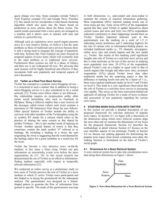 query change over time. Some examples include Yahoo’s               in both dimensions i.e., open-ended and close-ended to
Time Explorer example [12] and Google News Timeline                 maintain the criteria of required information gathering.
[7]; this search service incorporates a time-based clustering       Most respondents (84%) reported reading tweets one or
algorithm which also peers into the future based on                 more times per day. Forty seven (92%) of the respondents
predictions in news articles about the future events. The           agreed that they used Twitter to update themselves about
search results associated with a news query are arranged on         current issues and news and forty two (82%) respondents
a timeline and it allows users to interact with time and            indicated a preference to share happenings around them on
entities in a powerful way.                                         Twitter. Another important indicator used in this
                                                                    questionnaire was the marking on a scale of 1-5 (1
Although such an exploratory news search engine presents
                                                                    indicating lowest preference and 5 indicating highest) for
news in a very intuitive format, we believe it has the same
                                                                    the role of various sites as information-finding places: we
problems as those of traditional news services because there
                                                                    included traditional media i.e., TV channels, newspapers,
is still a strong need to integrate the concept of popularity
                                                                    online news sites and search engines and the new media
with time. Systems like Time Explorer are more focused on
                                                                    i.e., Twitter. The results of this marking yield significant
temporal aspects of news items which will eventually lead
                                                                    insights into role of Twitter as a real-time news service and
to the same problem as in traditional news services.
                                                                    this is what motivates us for use of this service in studying
Furthermore these systems are still in a phase of infancy
                                                                    news popularity over time: 29 (57%) of the respondents
and their use is not widespread till now. We advocate that
                                                                    placed Twitter’s role on a higher or equal scale to that of
such systems will be highly beneficial and effective if they
                                                                    search engines like Google and other news sites; seventeen
incorporate both user popularity and temporal aspects of
                                                                    respondents (33%) placed Twitter lower than other
news documents.
                                                                    traditional media but the surprising aspect is that the
                                                                    difference in marking levels was only by a factor of 1 i.e.,
3.3   Twitter as a Real-Time News Service
                                                                    these users marked traditional media on level 5 and Twitter
Twitter has emerged as a popular micro-blogging service –
                                                                    on level 4. This leads to a very significant observation that
it is structured in such a manner that in addition to being a
                                                                    the role of Twitter as a real-time news service is increasing
micro-blogging service it is also considered to be a social
                                                                    very rapidly. This serves as the basic motivation behind our
network [11]. Twitter users follow others or are followed –
                                                                    approach of utilizing Twitter for a study of news evolution
this relationship requires no reciprocation unlike other
                                                                    and assessment of user popularity regarding the various
online social networking sites such as Facebook or
                                                                    news items.
MySpace. Being a follower implies that a user receives all
the messages called tweets (where each tweet contains a
                                                                    4     STUDYING NEWS EVOLUTION WITH TWITTER
maximum of 140 characters) from those the user follows.
                                                                    In this section we provide a detailed description of our
Other special features of Twitter include the ability to
                                                                    proposed framework for real-time detection of popular
converse with other members of the Twittersphere using the
                                                                    news topics. In Section 4.1 we begin with a discussion of
@ symbol; RT stands for a retweet which refers to the
                                                                    the dimensions along which news retrieval systems align
practice of sharing the same content as that shared by
                                                                    the news data and we mention the dimensions of our focus
another Twitterer – this is also another mode of replying on
                                                                    for the proposed framework. Section 4.2 describes the
Twitter. Another special feature of tweets is that they
                                                                    methodology in detail whereas Section 4.3 focuses on the
sometimes contain the hash symbol “#” referred to as
                                                                    user interface aspects of our prototype. Finally in Section
hashtags. By including a hashtag in a tweet, the user
                                                                    4.4 we discuss our ranking approach for determining the
originating the tweet is suggesting that the word denoted by
                                                                    popular news topics from tweets containing news data; the
the hashtag makes for a good candidate as a search key for
                                                                    ranking function is formulated on the basis of Twitter’s
the tweet.
                                                                    social graph.
Twitter has become a very attractive news on-the-fly
medium; in fact many a times using Twitter one gets                 4.1    Dimensions for a News Retrieval System
information on newsworthy events even before the news               A news retrieval system has to take into consideration news
organizations do [17, 18]. In fact recent research has              data along three dimensions as Figure 1 shows.
demonstrated the use of Twitter as an effective information-
finding medium especially with respect to temporally
relevant information [21].
We conducted an online survey as a preliminary study on
how users of Twitter perceive the role of Twitter as a news
medium in which 51 active Twitter users participated and
this helped us in laying the groundwork for the subsequent
analysis. The questionnaire was designed on a funnel-
shaped pattern to generate the flow of information from
general to specific. The mode of the questionnaire was kept                Figure 1: News Data Dimensions for a News Retrieval System



                                                                3
 