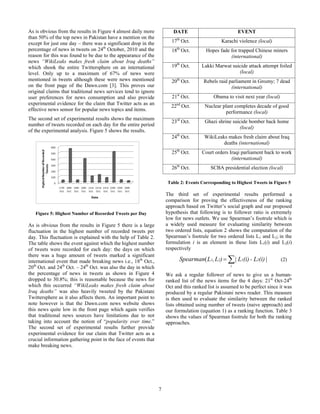 As is obvious from the results in Figure 4 almost daily more            DATE                             EVENT
than 50% of the top news in Pakistan have a mention on the
except for just one day – there was a significant drop in the          17th Oct.                Karachi violence (local)
percentage of news in tweets on 24th October, 2010 and the                th
                                                                       18 Oct.          Hopes fade for trapped Chinese miners
reason for this was found to be due to the appearance of the                                       (international)
news “WikiLeaks makes fresh claim about Iraq deaths”
which shook the entire Twittersphere on an international               19th Oct.      Lakki Marwat suicide attack attempt foiled
level. Only up to a maximum of 67% of news were                                                       (local)
mentioned in tweets although these were news mentioned                 20th Oct.       Rebels raid parliament in Grozny; 7 dead
on the front page of the Dawn.com [3]. This proves our                                              (international)
original claims that traditional news services tend to ignore
user preferences for news consumption and also provide                  21st Oct.           Obama to visit next year (local)
experimental evidence for the claim that Twitter acts as an               nd
                                                                       22 Oct.          Nuclear plant completes decade of good
effective news sensor for popular news topics and items.
                                                                                                  performance (local)
The second set of experimental results shows the maximum
                                                                       23rd Oct.        Ghazi shrine suicide bomber back home
number of tweets recorded on each day for the entire period
                                                                                                        (local)
of the experimental analysis. Figure 5 shows the results.
                                                                       24th Oct.        WikiLeaks makes fresh claim about Iraq
                                                                                                deaths (international)
                                                                       25th Oct.      Court orders Iraqi parliament back to work
                                                                                                    (international)
                                                                       26th Oct.           SCBA presidential election (local)

                                                                     Table 2: Events Corresponding to Highest Tweets in Figure 5

                                                                     The third set of experimental results performed a
                                                                     comparison for proving the effectiveness of the ranking
                                                                     approach based on Twitter’s social graph and our proposed
   Figure 5: Highest Number of Recorded Tweets per Day               hypothesis that following is to follower ratio is extremely
                                                                     low for news outlets. We use Spearman’s footrule which is
As is obvious from the results in Figure 5 there is a large          a widely used measure for evaluating similarity between
fluctuation in the highest number of recorded tweets per             two ordered lists, equation 2 shows the computation of the
day. This fluctuation is explained with the help of Table 2.         Spearman’s footrule for two ordered lists L1 and L2; in the
The table shows the event against which the highest number           formulation i is an element in these lists L1(i) and L2(i)
of tweets were recorded for each day: the days on which              respectively
there was a huge amount of tweets marked a significant
international event that made breaking news i.e., 18th Oct.,               Spearman( L1, L2)            | L1(i) - L2(i) |      (2)
20th Oct. and 24th Oct. – 24th Oct. was also the day in which                                       i

the percentage of news in tweets as shown in Figure 4                We ask a regular follower of news to give us a human-
dropped to 30.8%; this is reasonable because the news for            ranked list of the news items for the 4 days: 21st Oct-24th
which this occurred “WikiLeaks makes fresh claim about               Oct and this ranked list is assumed to be perfect since it was
Iraq deaths” was also heavily tweeted by the Pakistani               produced by a regular Pakistani news reader. This measure
Twittersphere as it also affects them. An important point to         is then used to evaluate the similarity between the ranked
note however is that the Dawn.com news website shows                 lists obtained using number of tweets (naive approach) and
this news quite low in the front page which again verifies           our formulation (equation 1) as a ranking function. Table 3
that traditional news sources have limitations due to not            shows the values of Spearman footrule for both the ranking
taking into account the notion of “popularity over time.”            approaches.
The second set of experimental results further provide
experimental evidence for our claim that Twitter acts as a
crucial information gathering point in the face of events that
make breaking news.




                                                                 7
 