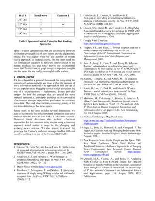 DATE           NumTweets              Equation 1           5. Gabrilovich, E., Dumais, S., and Horvitz, E.
                                                                   Newsjunkie: providing personalized newsfeeds via
    21st Oct.             4                     1                  analysis of information novelty. In Proc. WWW 2004,
       nd                                                          ACM Press (2004), 482-490.
    22 Oct.               3                     0
    23rd Oct.             5                     1               6. Glance, N.S., Hurst, M., and Tomokiyo, T., BlogPulse:
                                                                   Automated trend discovery for weblogs. In WWW 2004
    24th Oct.             4                     1                  Workshop on the Weblogging Ecosystem: Aggregation,
                                                                   Analysis and Dynamics, 2004.
     Table 3: Spearman Footrule Values for Both Ranking         7. Google News Timeline
                        Approaches                                 http://newstimeline.googlelabs.com
                                                                8. Hughes, A.L., and Palen, L. Twitter adoption and use in
Table 3 clearly demonstrates that the dissimilarity between        mass convergency and emergency events. In
the human-produced list of news items and the algorithmic          Proceedings of the 6th International Conference on
ranked list was higher when we use number of tweets                Information Systems for Crisis Response and
(naive approach) as ranking criteria. On the other hand the        Management, 2009.
our formulation (equation 1) performs almost similar to the     9. Java, A., Song, X., Finin, T., and Tseng, B., Why we
human produced list and hence proves our experimental              Twitter: understanding microblogging usage and
claim that Twitter’s social graph can give important insights      communities. In Proceedings of the 9th WebKDD and 1st
into the news that are really meaningful to the readers.           SNA-KDD workshop on Web mining and social network
                                                                   analysis, pages 56-65, New York, NY, USA, 2007.
6   CONCLUSIONS
We have described a general framework for integrating the       10. Kamba, T., Bharat, K., and Albers, M. The krakatoa
concepts of user popularity and time within the domain of           chronicle: An interactive, personalized newspaper on
news information retrieval. Our approach is built on top of         the web. In Proc. WWW 1995, ACM Press (1995).
a very popular micro-blogging service which also plays the      11. Kwak, H., Lee, C., Park, H., and Moon, S. What is
role of a social network – furthermore, Twitter provides            Twitter, a social network or a news media? In Proc.
support for both the concepts that are crucial for news             WWW 2010, ACM Press (2010), 591-600.
retrieval systems i.e., popularity and time and we proved its   12. Matthews, M., Tolchinsky, P., Blanco, R., Atserias, J.,
effectiveness through experiments performed on real-time            Mika, P., and Zaragoza, H. Searching through time in
news data. The work also includes a running prototype for           the New York Times. In HCIR ’10: Proceedings of the
real-time detection of hot news topics.                             4th Workshop on Human Computer Interaction and
Future work in this area includes several dimensions: we            Information Retrieval, pages 41-44, New Brunswick,
plan to incorporate the third important dimension that news         NJ, USA, August 2010.
retrieval systems have to deal with i.e., the news sources.     13. Nielson/Net Ratings, MegaPanel Data
Moreover future directions also include refinement
                                                                   http://www.naa.org/TrendsandNumbers/Newspaper-
approaches for the common entity corpus using a learning
                                                                   Websites.aspx
approach which makes it adapt to the changing and
evolving news patterns. We also intend to extend the            14. Page, L., Brin, S., Motwani, R. and Winograd, T. The
prototype for Twitter’s real-time message feed for different        PageRank Citation Ranking: Bringing Order to the Web.
users by building it on top of the Twitter REST API.                Technical report, Stanford Digital Library Technologies
                                                                    Project, 1998.
                                                                15. Pew Research Center for the People and the Press, 2008.
REFERENCES                                                          Key News Audiences Now Blend Online and
1. Alonso, O., Gertz, M., and Baeza-Yates, R. On the value          Traditional Sources – Audience Segments in a Changing
   of temporal information in information retrieval. In             News Environment. Pew Research Center Biennial
   SIGIR Forum, Vol. 41, No. 2, pages 35-41, Dec. 2007.             News       Consumption       Survey.     http://people-
                                                                    press.org/reports/444.pdf
2. Anderson, C.R. and Horvitz, E. Web montage: a
   dynamic personalized start page. In Proc.WWW 2002,           16. Qureshi, M.A., Younus, A., and Rojas, F. Analyzing
   ACM Press (2002), 704-712.                                       Web Crawler as Feed Forward Engine for Efficient
                                                                    Solution to Search Problem in the Minimum Amount of
3. Dawn News Website http://www.dawn.com                            Time through a Distributed Framework. In Proceedings
4. Fukuhara, T., Murayama, T., and Nishida, T. Analyzing            of 1st International Conference on Information Science
   concerns of people using Weblog articles and real world          and Applications, pages 1-8, August, 2010, IEEE
   temporal data. . In Proc. WWW 2005, ACM Press                    Publications.
   (2005), 1-12.
 