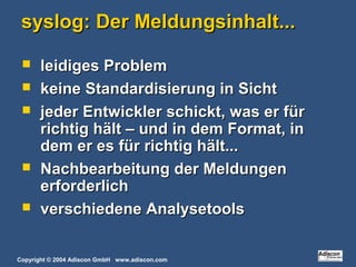 Copyright © 2004 Adiscon GmbH www.adiscon.com
syslog: Der Meldungsinhalt...syslog: Der Meldungsinhalt...
 leidiges Problemleidiges Problem
 keine Standardisierung in Sichtkeine Standardisierung in Sicht
 jeder Entwickler schickt, was er fürjeder Entwickler schickt, was er für
richtig hält – und in dem Format, inrichtig hält – und in dem Format, in
dem er es für richtig hält...dem er es für richtig hält...
 Nachbearbeitung der MeldungenNachbearbeitung der Meldungen
erforderlicherforderlich
 verschiedene Analysetoolsverschiedene Analysetools
 
