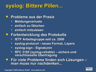 Copyright © 2004 Adiscon GmbH www.adiscon.com
syslog: Bittere Pillen...syslog: Bittere Pillen...
 Probleme aus der PraxisProbleme aus der Praxis
• MeldungsverlusteMeldungsverluste
• einfach zu fälscheneinfach zu fälschen
• einfach mitzuleseneinfach mitzulesen
 Fortentwicklung des ProtokollsFortentwicklung des Protokolls
• IETF Arbeitsgruppe seit ca. 2000IETF Arbeitsgruppe seit ca. 2000
• syslog-protocol - neues Format, Layerssyslog-protocol - neues Format, Layers
• syslog-sign - Signaturensyslog-sign - Signaturen
• RFC 3195 (syslog-reliable) – sichere undRFC 3195 (syslog-reliable) – sichere und
verschlüsselte Übertragungverschlüsselte Übertragung
 Für viele Probleme finden sich Lösungen –Für viele Probleme finden sich Lösungen –
man muss nur nachdenken...man muss nur nachdenken...
 