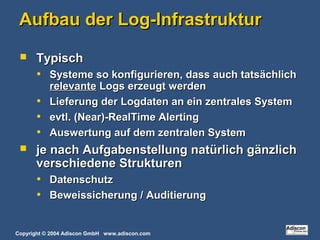 Copyright © 2004 Adiscon GmbH www.adiscon.com
Aufbau der Log-InfrastrukturAufbau der Log-Infrastruktur
 TypischTypisch
• Systeme so konfigurieren, dass auch tatsächlichSysteme so konfigurieren, dass auch tatsächlich
relevanterelevante Logs erzeugt werdenLogs erzeugt werden
• Lieferung der Logdaten an ein zentrales SystemLieferung der Logdaten an ein zentrales System
• evtl. (Near)-RealTime Alertingevtl. (Near)-RealTime Alerting
• Auswertung auf dem zentralen SystemAuswertung auf dem zentralen System
 je nach Aufgabenstellung natürlich gänzlichje nach Aufgabenstellung natürlich gänzlich
verschiedene Strukturenverschiedene Strukturen
• DatenschutzDatenschutz
• Beweissicherung / AuditierungBeweissicherung / Auditierung
 