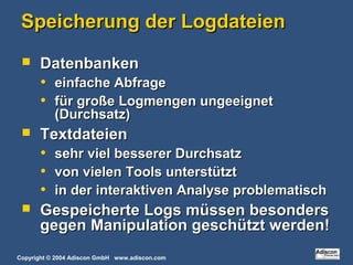 Copyright © 2004 Adiscon GmbH www.adiscon.com
Speicherung der LogdateienSpeicherung der Logdateien
 DatenbankenDatenbanken
• einfache Abfrageeinfache Abfrage
• für große Logmengen ungeeignetfür große Logmengen ungeeignet
(Durchsatz)(Durchsatz)
 TextdateienTextdateien
• sehr viel besserer Durchsatzsehr viel besserer Durchsatz
• von vielen Tools unterstütztvon vielen Tools unterstützt
• in der interaktiven Analyse problematischin der interaktiven Analyse problematisch
 Gespeicherte Logs müssen besondersGespeicherte Logs müssen besonders
gegen Manipulation geschützt werden!gegen Manipulation geschützt werden!
 
