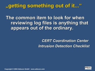 Copyright © 2004 Adiscon GmbH www.adiscon.com
„„getting something out of it...“getting something out of it...“
The common item to look for whenThe common item to look for when
reviewing log files is anything thatreviewing log files is anything that
appears out of the ordinary.appears out of the ordinary.
CERT Coordination CenterCERT Coordination Center
Intrusion Detection ChecklistIntrusion Detection Checklist
 