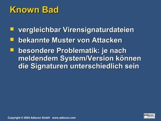Copyright © 2004 Adiscon GmbH www.adiscon.com
Known BadKnown Bad
 vergleichbar Virensignaturdateienvergleichbar Virensignaturdateien
 bekannte Muster von Attackenbekannte Muster von Attacken
 besondere Problematik: je nachbesondere Problematik: je nach
meldendem System/Version könnenmeldendem System/Version können
die Signaturen unterschiedlich seindie Signaturen unterschiedlich sein
 