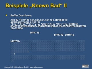 Copyright © 2004 Adiscon GmbH www.adiscon.com
Beispiele „Known Bad“ IIBeispiele „Known Bad“ II
 Buffer Overflows:Buffer Overflows:
Jan 02 16:19:45 xxx.xxx.xxx.xxx rpc.statd[351]:Jan 02 16:19:45 xxx.xxx.xxx.xxx rpc.statd[351]:
gethostbyname error forgethostbyname error for
^X÷ÿ¿^X÷ÿ¿^Y÷ÿ¿^Y÷ÿ¿^Z÷ÿ¿^Z÷ÿ¿^[÷ÿ¿^[÷ÿ¿bffff750^X÷ÿ¿^X÷ÿ¿^Y÷ÿ¿^Y÷ÿ¿^Z÷ÿ¿^Z÷ÿ¿^[÷ÿ¿^[÷ÿ¿bffff750
804971090909090687465676274736f6d616e797265206520726f7804971090909090687465676274736f6d616e797265206520726f7
220726f66220726f66
bffff718bffff718
bffff719 bffff71abffff719 bffff71a
bffff71bbffff71b




!!
!!



 