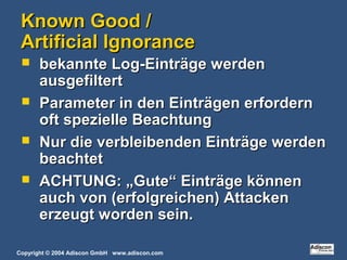 Copyright © 2004 Adiscon GmbH www.adiscon.com
Known Good /Known Good /
Artificial IgnoranceArtificial Ignorance
 bekannte Log-Einträge werdenbekannte Log-Einträge werden
ausgefiltertausgefiltert
 Parameter in den Einträgen erfordernParameter in den Einträgen erfordern
oft spezielle Beachtungoft spezielle Beachtung
 Nur die verbleibenden Einträge werdenNur die verbleibenden Einträge werden
beachtetbeachtet
 ACHTUNG: „Gute“ Einträge könnenACHTUNG: „Gute“ Einträge können
auch von (erfolgreichen) Attackenauch von (erfolgreichen) Attacken
erzeugt worden sein.erzeugt worden sein.
 