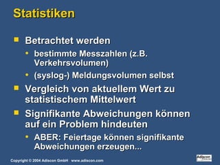 Copyright © 2004 Adiscon GmbH www.adiscon.com
StatistikenStatistiken
 Betrachtet werdenBetrachtet werden
• bestimmte Messzahlen (z.B.bestimmte Messzahlen (z.B.
Verkehrsvolumen)Verkehrsvolumen)
• (syslog-) Meldungsvolumen selbst(syslog-) Meldungsvolumen selbst
 Vergleich von aktuellem Wert zuVergleich von aktuellem Wert zu
statistischem Mittelwertstatistischem Mittelwert
 Signifikante Abweichungen könnenSignifikante Abweichungen können
auf ein Problem hindeutenauf ein Problem hindeuten
• ABER: Feiertage können signifikanteABER: Feiertage können signifikante
Abweichungen erzeugen...Abweichungen erzeugen...
 