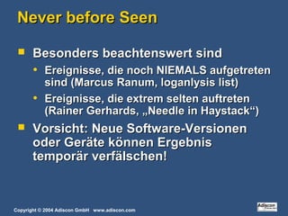 Copyright © 2004 Adiscon GmbH www.adiscon.com
Never before SeenNever before Seen
 Besonders beachtenswert sindBesonders beachtenswert sind
• Ereignisse, die noch NIEMALS aufgetretenEreignisse, die noch NIEMALS aufgetreten
sind (Marcus Ranum, loganlysis list)sind (Marcus Ranum, loganlysis list)
• Ereignisse, die extrem selten auftretenEreignisse, die extrem selten auftreten
(Rainer Gerhards, „Needle in Haystack“)(Rainer Gerhards, „Needle in Haystack“)
 Vorsicht: Neue Software-VersionenVorsicht: Neue Software-Versionen
oder Geräte können Ergebnisoder Geräte können Ergebnis
temporär verfälschen!temporär verfälschen!
 
